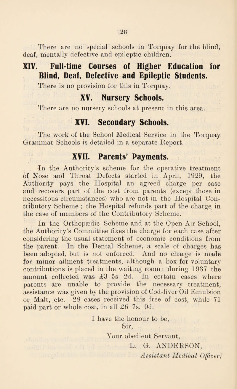 There are no special schools in Torquay for the blind, deaf, mentally defective and epileptic children. XIV. Full-time Courses of Higher Education for Blind, Deaf, Defective and Epileptic Students. There is no provision for this in Torquay. XV. Nursery Schools. There are no nursery schools at present in this area. XVI. Secondary Schools. The work of the School Medical Service in the Torquay Grammar Schools is detailed in a separate Report. XVII. Parents’ Payments. In the Authority’s scheme for the operative treatment of Nose and Throat Defects started in April, 1929, the Authority pays the Hospital an agreed charge per case and recovers part of the cost from parents (except those in necessitous circumstances) who are not in the Hospital Con¬ tributory Scheme ; the Hospital refunds part of the charge in the case of members of the Contributorv Scheme. V- In the Orthopaedic Scheme and at the Open-Air School, the Authority’s Committee fixes the charge for each case after considering the usual statement of economic conditions from the parent. In the Dental Scheme, a scale of charges has been adopted, but is not enforced. And no charge is made for minor ailment treatments, although a box for voluntary contributions is placed in the waiting room; during 1937 the amount collected was «£3 5s. 2d. In certain cases where parents are unable to provide the necessary treatment, assistance was given by the provision of Cod-liver Oil Emulsion or Malt, etc. 28 cases received this free of cost, while 71 paid part or whole cost, in all T6 7s. Od. I have the honour to be, Sir, Your obedient Servant, L. G. ANDERSON, Assistant Medical Officer,