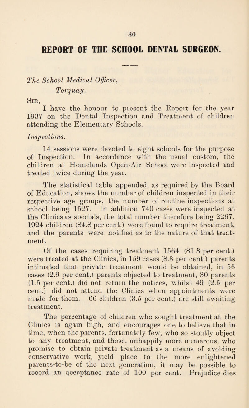 REPORT OF THE SCHOOL DENTAL SURGEON. The School Medical Officer, Torquay. Sir, I have the honour to present the Report for the year 1937 on the Dental Inspection and Treatment of children attending the Elementary Schools. Inspections. 14 sessions were devoted to eight schools for the purpose of Inspection. In accordance with the usual custom, the children at Homelands Open-Air School were inspected and treated twice during the year. The statistical table appended, as required by the Board of Education, shows the number of children inspected in their respective age groups, the number of routine inspections at school being 1527. In addition 740 cases were inspected at the Clinics as specials, the total number therefore being 2267. 1924 children (84.8 per cent.) were found to require treatment, and the parents were notified as to the nature of that treat¬ ment. Of the cases requiring treatment 1564 (81.3 per cent.) were treated at the Clinics, in 159 cases (8.3 per cent.) parents intimated that private treatment would be obtained, in 56 cases (2.9 per cent.) parents objected to treatment, 30 parents (1.5 per cent.) did not return the notices, whilst 49 (2.5 per cent.) did not attend the Clinics when appointments were made for them. 66 children (3.5 per cent.) are still awaiting treatment. The percentage of children who sought treatment at the Clinics is again high, and encourages one to believe that in time, when the parents, fortunately few, who so stoutly object to any treatment, and those, unhappily more numerous, who promise to obtain private treatment as a means of avoiding conservative work, yield place to the more enlightened parents-to-be of the next generation, it may be possible to record an acceptance rate of 100 per cent. Prejudice dies
