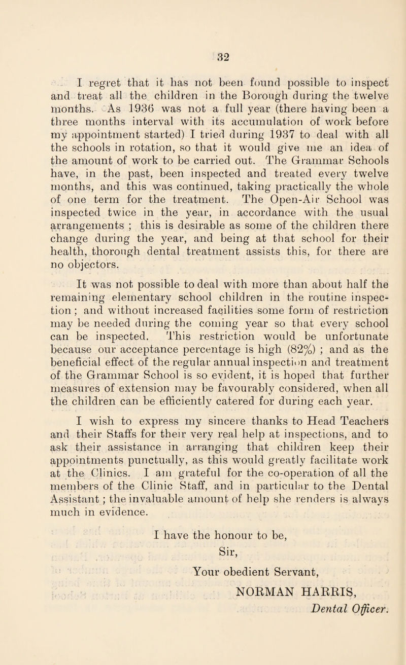 I regret that it has not been found possible to inspect and treat- all the children in the Borough during the twelve months. As 1936 was not a full year (there having been a three months interval with its accumulation of work before my appointment started) I tried during 1937 to deal with all the schools in rotation, so that it would give me an idea of the amount of work to be carried out. The Grammar Schools have, in the past, been inspected and treated every twelve months, and this was continued, taking practically the whole of one term for the treatment. The Open-Air School was inspected twice in the year, in accordance with the usual arrangements ; this is desirable as some of the children there change during the year, and being at that school for their health, thorough dental treatment assists this, for there are no objectors. It was not possible to deal with more than about half the remaining elementary school children in the routine inspec¬ tion ; and without increased facilities some form of restriction may be needed during the coming year so that every school can be inspected. This restriction would be unfortunate because our acceptance percentage is high (82%) ; and as the beneficial effect of the regular annual inspection and treatment of the Grammar School is so evident, it is hoped that further measures of extension may be favourably considered, when all the children can be efficiently catered for during each year. I wish to express my sincere thanks to Head Teachers and their Staffs for their very real help at inspections, and to ask their assistance in arranging that children keep their appointments punctually, as this would greatly facilitate work at the Clinics. I am grateful for the co-operation of all the members of the Clinic Staff, and in particular to the Dental Assistant; the invaluable amount of help she renders is always much in evidence. I have the honour to be, Sir, Your obedient Servant, NORMAN HARRIS, Dental Officer.