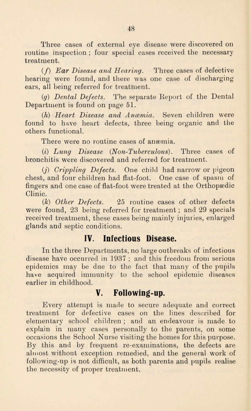 Three cases of external eye disease were discovered on routine inspection ; four special cases received the necessary treatment. (/) Ear Disease and Hearing. Three cases of defective hearing were found, and there was one case of discharging ears, all being referred for treatment. (g) Dental Defects. The separate Report of the Dental Department is found on page 51. {li) Heart Disease and Ancemia. Seven children were found to have heart defects, three being organic and the others functional. There were no routine cases of anaemia. (i) Lung Disease (Non-Tuberculous). Three cases of bronchitis were discovered and referred for treatment. (j) Crippling Defects. One child had narrow or pigeon chest, and four children had flat-foot. One case of spasm of fingers and one case of flat-foot were treated at the Orthopaedic Clinic. (Jc) Other Defects. 25 routine cases of other defects were found, 23 being referred for treatment ; and 29 specials received treatment, these cases being mainly injuries, enlarged glands and septic conditions. IV. Infectious Disease. In the three Departments, no large outbreaks of infectious disease have occurred in 1937 ; and this freedom from serious epidemics may be due to the fact that many of the pupils have acquired immunity to the school epidemic diseases earlier in childhood. V. Following-up. Every attempt is made to secure adequate and correct treatment for defective cases on the lines described for elementary school children ; and an endeavour is made to explain in many cases personally to the parents, on some occasions the School Nurse visiting the homes for this purpose. By this and by frequent re-examinations, the defects are almost without exception remedied, and the general work of following-up is not difficult, as both parents and pupils realise the necessity of proper treatment.