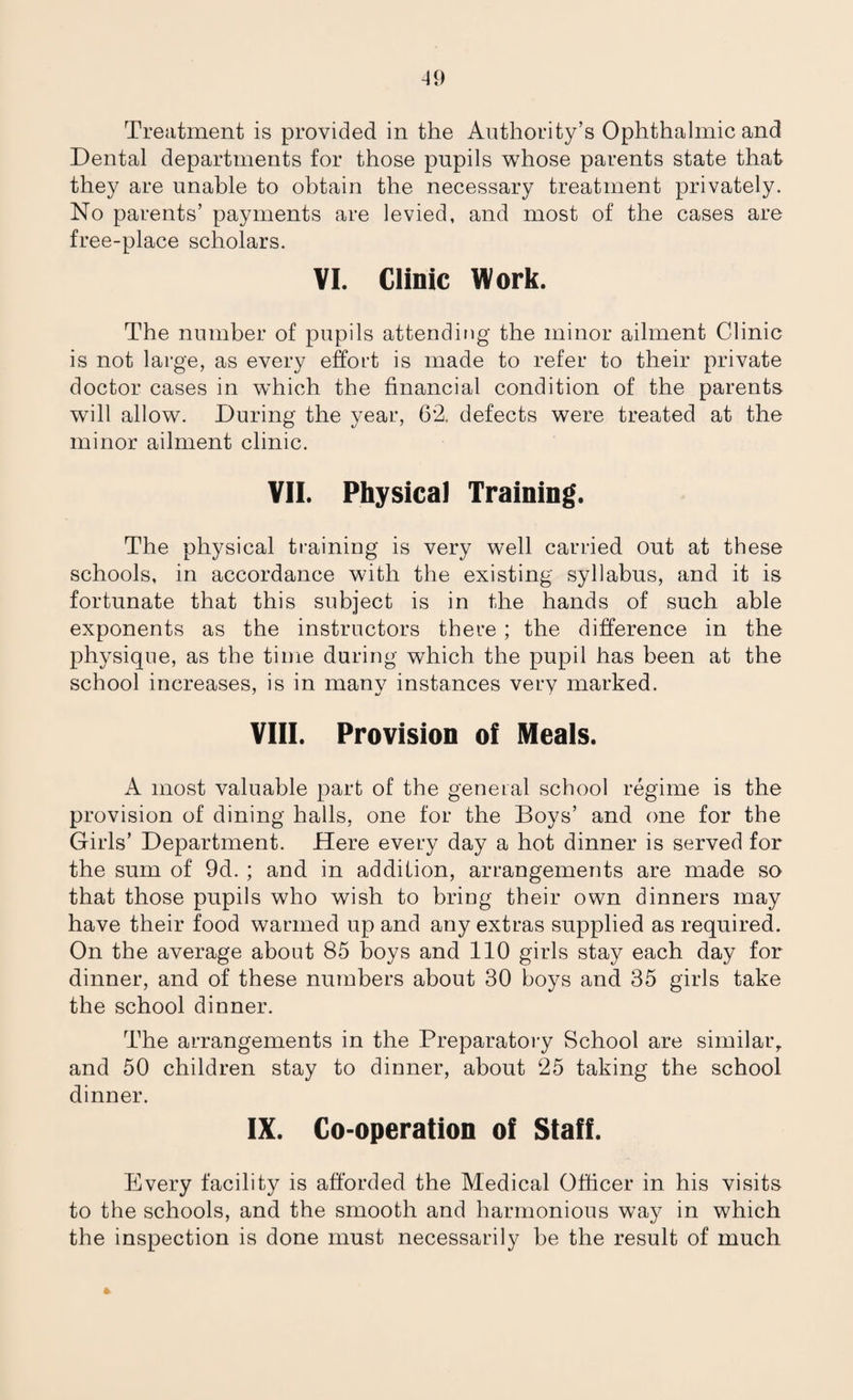 Treatment is provided in the Authority’s Ophthalmic and Dental departments for those pupils whose parents state that they are unable to obtain the necessary treatment privately. No parents’ payments are levied, and most of the cases are free-place scholars. VI. Clinic Work. The number of pupils attending the minor ailment Clinic is not large, as every effort is made to refer to their private doctor cases in which the financial condition of the parents will allow. During the year, 6*2. defects were treated at the minor ailment clinic. VII. Physical Training. The physical training is very well carried out at these schools, in accordance with the existing syllabus, and it is fortunate that this subject is in the hands of such able exponents as the instructors there; the difference in the physique, as the time during which the pupil has been at the school increases, is in many instances very marked. VIII. Provision of Meals. A most valuable part of the general school regime is the provision of dining halls, one for the Boys’ and one for the Girls’ Department. Here every day a hot dinner is served for the sum of 9d. ; and in addition, arrangements are made so that those pupils who wish to bring their own dinners may have their food warmed up and any extras supplied as required. On the average about 85 boys and 110 girls stay each day for dinner, and of these numbers about 30 boys and 35 girls take the school dinner. The arrangements in the Preparatory School are similar,, and 50 children stay to dinner, about 25 taking the school dinner. IX. Co-operation of Staff. Every facility is afforded the Medical Officer in his visits to the schools, and the smooth and harmonious way in which the inspection is done must necessarily be the result of much *