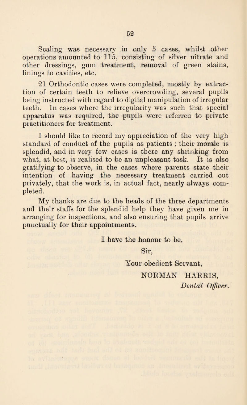Scaling was necessary in only 5 cases, whilst other operations amounted to 115, consisting of silver nitrate and other dressings, gum treatment, removal of green stains, linings to cavities, etc. 21 Orthodontic cases were completed, mostly by extrac¬ tion of certain teeth to relieve overcrowding, several pupils being instructed with regard to digital manipulation of irregular teeth. In cases where the irregularity was such that special apparatus was required, the pupils were referred to private practitioners for treatment. I should like to record my appreciation of the very high standard of conduct of the pupils as patients ; their morale is splendid, and in very few cases is there any shrinking from what, at best, is realised to be an unpleasant task. It is also gratifying to observe, in the cases where parents state their intention of having the necessary treatment carried out privately, that the work is, in actual fact, nearly always com¬ pleted. My thanks are due to the heads of the three departments and their staffs for the splendid help they have given me in arranging for inspections, and also ensuring that pupils arrive punctually for their appointments. I have the honour to be, Sir, Your obedient Servant, NOEMAN HARRIS, Dental Officer.