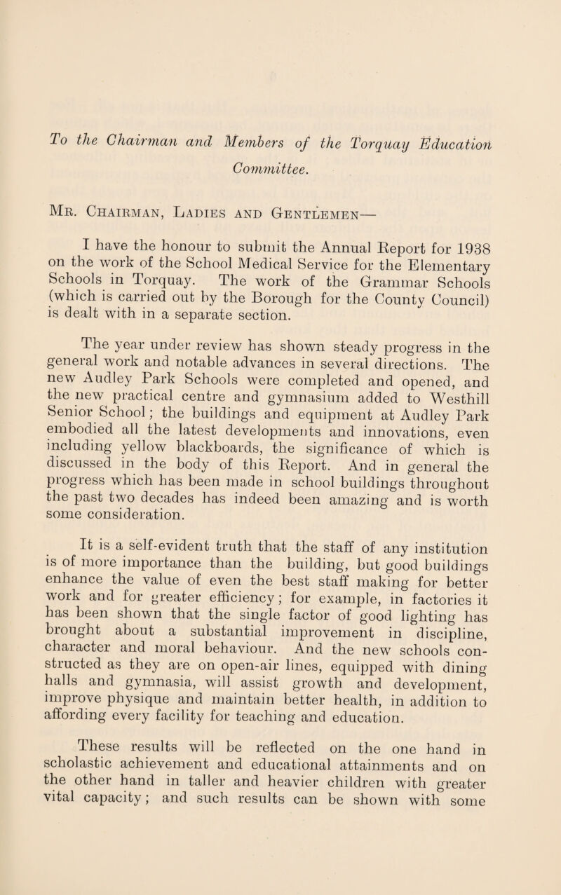 To the Chairman and Members of the Torquay Education Committee. Mr. Chairman, Ladies and Gentlemen— I have the honour to submit the Annual Report for 1938 on the work of the School Medical Service for the Elementary Schools in Torquay. The work of the Grammar Schools (which is carried out by the Borough for the County Council) is dealt with in a separate section. The year under review has shown steady progress in the general work and notable advances in several directions. The new Audley Park Schools were completed and opened, and the new practical centre and gymnasium added to Westhill Senior School; the buildings and equipment at Audley Park embodied all the latest developments and innovations, even including yellow blackboards, the significance of which is discussed in the body of this Report. And in general the progress which has been made in school buildings throughout the past two decades has indeed been amazing and is worth some consideration. It is a self-evident truth that the staff of any institution is of more importance than the building, but good buildings enhance the value of even the best staff making for better work and for greater efficiency; for example, in factories it has been shown that the single factor of good lighting has brought about a substantial improvement in discipline, character and moral behaviour. And the new schools con¬ structed as they are on open-air lines, equipped with dining halls and gymnasia, will assist growth and development, improve physique and maintain better health, in addition to affording every facility for teaching and education. These results will be reflected on the one hand in scholastic achievement and educational attainments and on the other hand in taller and heavier children with greater vital capacity; and such results can be shown with some