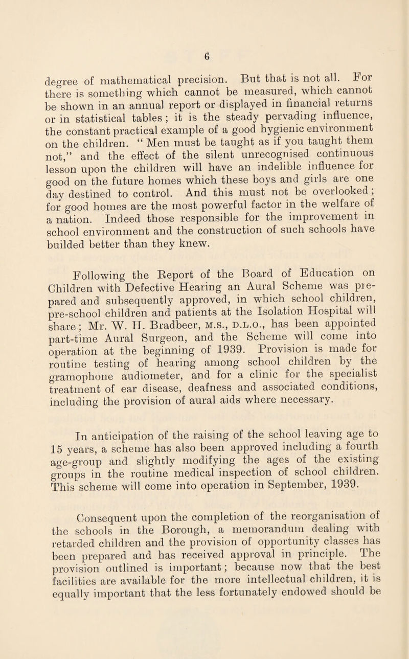 degree of mathematical precision. But that is not all. b or there is something which cannot be measured, which cannot be shown in an annual report or displayed in financial returns or in statistical tables ; it is the steady pervading influence, the constant practical example of a good hygienic environment on the children. “ Men must be taught as if you taught them not,” and the effect of the silent unrecognised continuous lesson upon the children will have an indelible influence for good on the future homes which these boys and girls are one day destined to control. And this must not be overlooked ; for good homes are the most powerful factor m the welfare of a nation. Indeed those responsible for the improvement in school environment and the construction of such schools have builded better than they knew. Following the Beport of the Board of Education on Children with Defective Hearing an Aural Scheme was pre¬ pared and subsequently approved, in which school children, pre-school children and patients at the Isolation Hospital will share; Mr. W. H. Bradbeer, M.S., d.l.o., has been appointed part-time Aural Surgeon, and the Scheme will come into operation at the beginning of 1939. Provision is made for routine testing of hearing among school children by the gramophone audiometer, and for a clinic for the specialist treatment of ear disease, deafness and associated conditions, including the provision of aural aids where necessary. In anticipation of the raising of the school leaving age to 15 years, a scheme has also been approved including a fourth age-group and slightly modifying the ages of the existing groups in the routine medical inspection of school children. This scheme will come into operation in September, 1939. Consequent upon the completion of the reorganisation of the schools in the Borough, a memorandum dealing with retarded children and the provision of opportunity classes has been prepared and has received approval in principle, dhe provision outlined is important; because now that the best facilities are available for the more intellectual children, it is equally important that the less fortunately endowed should be