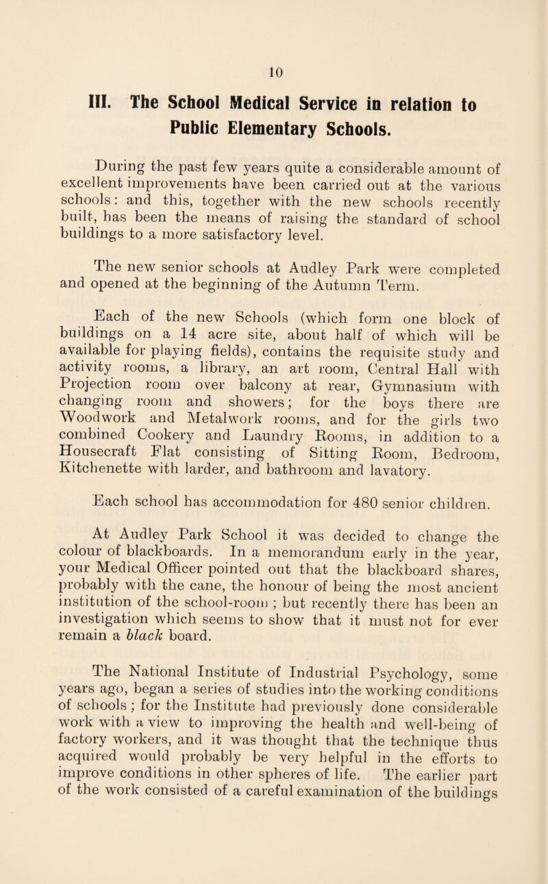 III. The School Medical Service in relation to Public Elementary Schools. During the past few years quite a considerable amount of excellent improvements have been carried out at the various schools: and this, together with the new schools recently built, has been the means of raising the standard of school buildings to a more satisfactory level. The new senior schools at Audley Park were completed and opened at the beginning of the Autumn Term. Each of the new Schools (which form one block of buildings on a 14 acre site, about half of which will be available for playing fields), contains the requisite study and activity rooms, a library, an art room, Central Hall with Projection room over balcony at rear, Gymnasium with changing room and showers; for the boys there are Woodwork and Metalwork rooms, and for the girls two combined Cookery and Laundry Rooms, in addition to a Housecraft Elat consisting of Sitting Room, Bedroom, Kitchenette with larder, and bathroom and lavatory. Each school has accommodation for 480 senior children. y a ^ School it was decided to change the colour of blackboards. In a memorandum early in the year, your Medical Officer pointed out that the blackboard shares, probably with the cane, the honour of being the most ancient institution of the school-room ; but recently there has been an investigation which seems to show that it must not for ever remain a black board. The National Institute of Industrial Psychology, some years ago, began a series of studies into the working conditions of schools ; for the Institute had previously done considerable work with a view to improving the health and well-being of factory workers, and it was thought that the technique thus acquired would probably be very helpful in the efforts to improve conditions in other spheres of life. The earlier part of the work consisted of a careful examination of the buildings