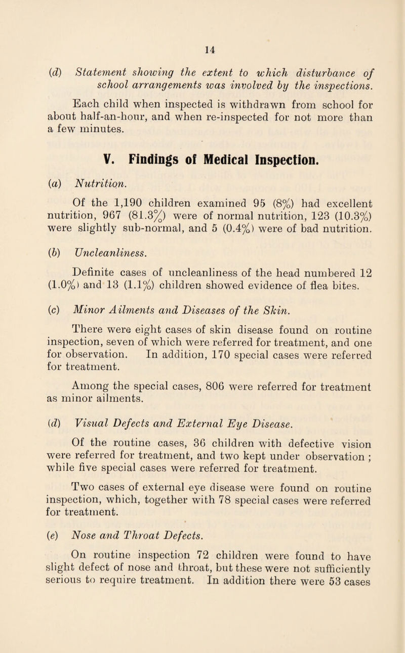 (d) Statement showing the extent to which disturbance of school arrangements was involved by the inspections. Each child when inspected is withdrawn from school for about half-an-hour, and when re-inspected for not more than a few7 minutes. V. Findings of Medical Inspection. (a) Nutrition. Of the 1,190 children examined 95 (8%) had excellent nutrition, 967 (81.3%) were of normal nutrition, 123 (10.3%) were slightly sub-normal, and 5 (0.4%) were of bad nutrition. (b) TJncleanliness. Definite cases of uncleanliness of the head numbered 12 (1.0%) and 13 (1.1%) children showed evidence of flea bites. (c) Minor Ailments and Diseases of the Shin. There were eight cases of skin disease found on routine inspection, seven of which were referred for treatment, and one for observation. In addition, 170 special cases were referred for treatment. Among the special cases, 806 were referred for treatment as minor ailments. {d) Visual Defects and External Eye Disease. Of the routine cases, 36 children with defective vision were referred for treatment, and two kept under observation ; while five special cases were referred for treatment. Two cases of external eye disease were found on routine inspection, which, together with 78 special cases were referred for treatment. (e) Nose and Throat Defects. On routine inspection 72 children were found to have slight defect of nose and throat, but these were not sufficiently serious to require treatment. In addition there were 53 cases