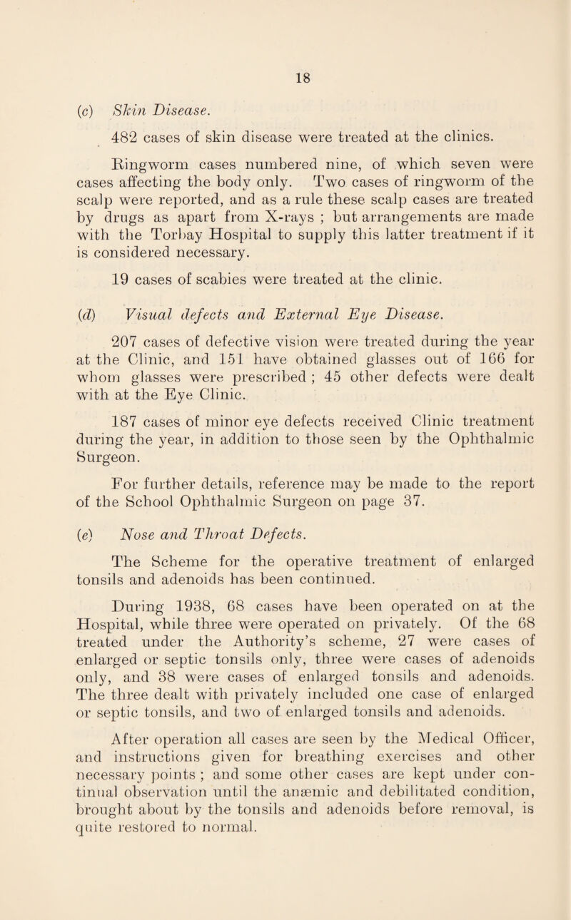 (c) Shin Disease. 482 cases of skin disease were treated at the clinics. Ringworm cases numbered nine, of which seven were cases affecting the body only. Two cases of ringworm of the scalp were reported, and as a rule these scalp cases are treated by drugs as apart from X-rays ; but arrangements are made with the Torbay Hospital to supply this latter treatment if it is considered necessary. 19 cases of scabies were treated at the clinic. (d) Visual defects and External Eye Disease. 207 cases of defective vision were treated during the year at the Clinic, and 151 have obtained glasses out of 166 for whom glasses were prescribed ; 45 other defects were dealt with at the Eye Clinic. 187 cases of minor eye defects received Clinic treatment during the year, in addition to those seen by the Ophthalmic Surgeon. For further details, reference may be made to the report of the School Ophthalmic Surgeon on page 37. (e) Nose and Throat Defects. The Scheme for the operative treatment of enlarged tonsils and adenoids has been continued. During 1938, 68 cases have been operated on at the Hospital, while three were operated on privately. Of the 68 treated under the Authority’s scheme, 27 were cases of enlarged or septic tonsils only, three were cases of adenoids only, and 38 were cases of enlarged tonsils and adenoids. The three dealt with privately included one case of enlarged or septic tonsils, and two of enlarged tonsils and adenoids. After operation all cases are seen by the Medical Officer, and instructions given for breathing exercises and other necessary points ; and some other cases are kept under con¬ tinual observation until the anaemic and debilitated condition, brought about by the tonsils and adenoids before removal, is quite restored to normal.