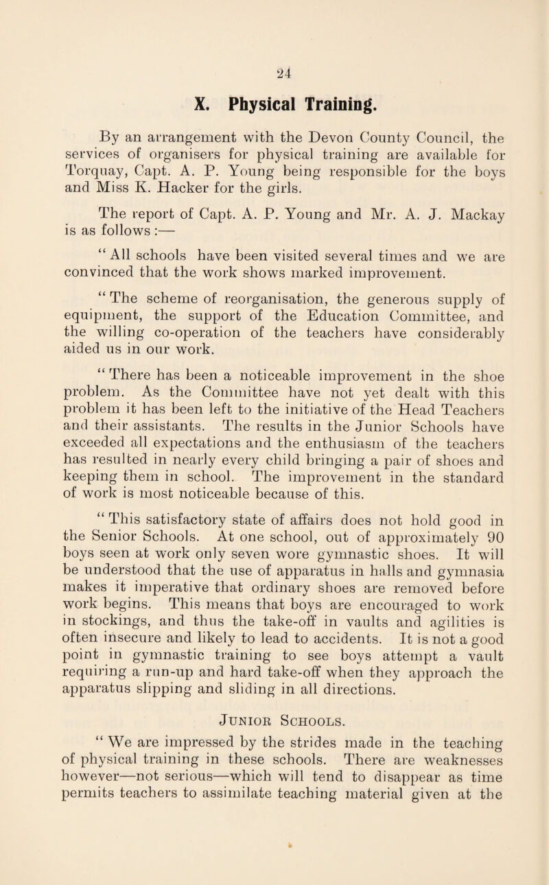 X. Physical Training. By an arrangement with the Devon County Council, the services of organisers for physical training are available for Torquay, Capt. A. P. Young being responsible for the boys and Miss K. Hacker for the girls. The report of Capt. A. P. Young and Mr. A. J. Mackay is as follows :— “All schools have been visited several times and we are convinced that the work shows marked improvement. “ The scheme of reorganisation, the generous supply of equipment, the support of the Education Committee, and the willing co-operation of the teachers have considerably aided us in our work. “ There has been a noticeable improvement in the shoe problem. As the Committee have not yet dealt with this problem it has been left to the initiative of the Head Teachers and their assistants. The results in the Junior Schools have exceeded all expectations and the enthusiasm of the teachers has resulted in nearly every child bringing a pair of shoes and keeping them in school. The improvement in the standard of work is most noticeable because of this. “ This satisfactory state of affairs does not hold good in the Senior Schools. At one school, out of approximately 90 boys seen at work only seven wore gymnastic shoes. It will be understood that the use of apparatus in halls and gymnasia makes it imperative that ordinary shoes are removed before work begins. This means that boys are encouraged to work in stockings, and thus the take-off in vaults and agilities is often insecure and likely to lead to accidents. It is not a good point in gymnastic training to see boys attempt a vault requiring a run-up and hard take-off when they approach the apparatus slipping and sliding in all directions. Junior Schools. “ We are impressed by the strides made in the teaching of physical training in these schools. There are weaknesses however—not serious—which will tend to disappear as time permits teachers to assimilate teaching material given at the