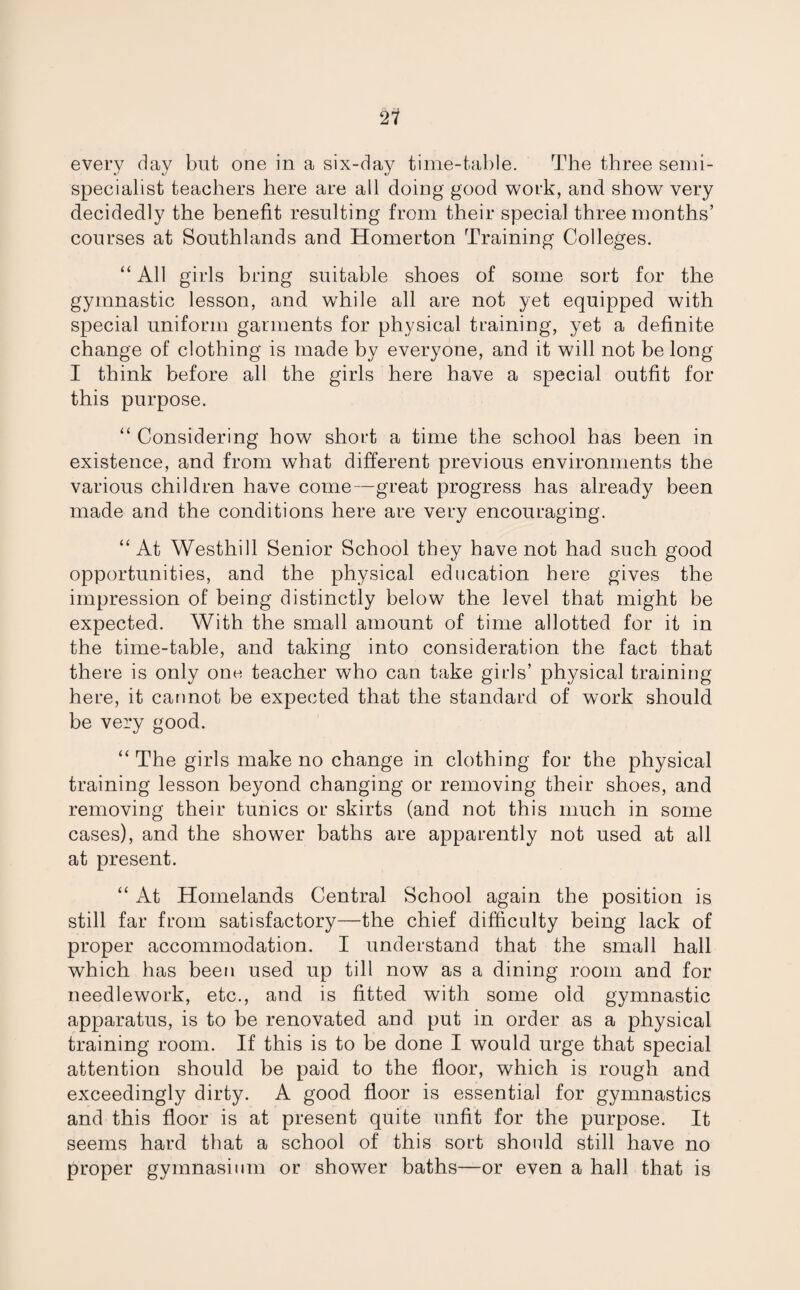 21 every day but one in a six-day time-table. The three semi- specialist teachers here are all doing good work, and show very decidedly the benefit resulting from their special three months’ courses at Southlands and Homerton Training Colleges. “ All girls bring suitable shoes of some sort for the gymnastic lesson, and while all are not yet equipped with special uniform garments for physical training, yet a definite change of clothing is made by everyone, and it will not be long I think before all the girls here have a special outfit for this purpose. “ Considering how short a time the school has been in existence, and from what different previous environments the various children have come—great progress has already been made and the conditions here are very encouraging. “ At Westhill Senior School they have not had such good opportunities, and the physical education here gives the impression of being distinctly below the level that might be expected. With the small amount of time allotted for it in the time-table, and taking into consideration the fact that there is only one teacher who can take girls’ physical training here, it cannot be expected that the standard of work should be very good. “ The girls make no change in clothing for the physical training lesson beyond changing or removing their shoes, and removing their tunics or skirts (and not this much in some cases), and the shower baths are apparently not used at all at present. “ At Homelands Central School again the position is still far from satisfactory—the chief difficulty being lack of proper accommodation. I understand that the small hall which has been used up till now as a dining room and for needlework, etc., and is fitted with some old gymnastic apparatus, is to be renovated and put in order as a physical training room. If this is to be done I would urge that special attention should be paid to the floor, which is rough and exceedingly dirty. A good floor is essential for gymnastics and this floor is at present quite unfit for the purpose. It seems hard that a school of this sort should still have no proper gymnasium or shower baths—or even a hall that is