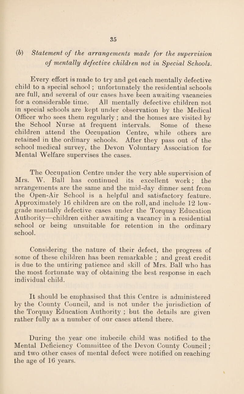 (5) Statement of the arrangements made for the supervision of mentally defective children not in Special Schools. Every effort is made to try and get each mentally defective child to a special school; unfortunately the residential schools are full, and several of our cases have been awaiting vacancies for a considerable time. All mentally defective children not in special schools are kept under observation by the Medical Officer who sees them regularly ; and the homes are visited by the School Nurse at frequent intervals. Some of these children attend the Occupation Centre, while others are retained in the ordinary schools. After they pass out of the school medical survey, the Devon Voluntary Association for Mental Welfare supervises the cases. The Occupation Centre under the very able supervision of Mrs. W. Ball has continued its excellent work; the arrangements are the same and the mid-day dinner sent from the Open-Air School is a helpful and satisfactory feature. Approximately 16 children are on the roll, and include 12 low- grade mentally defective cases under the Torquay Education Authority—children either awaiting a vacancy in a residential school or being unsuitable for retention in the ordinary school. Considering the nature of their defect, the progress of some of these children has been remarkable ; and great credit is due to the untiring patience and skill of Mrs. Ball who has the most fortunate way of obtaining the best response in each individual child. It should be emphasised that this Centre is administered by the County Council, and is not under the jurisdiction of the Torquay Education Authority ; but the details are given rather fully as a number of our cases attend there. During the year one imbecile child was notified to the Mental Deficiency Committee of the Devon County Council; and two other cases of mental defect were notified on reaching the age of 16 years.