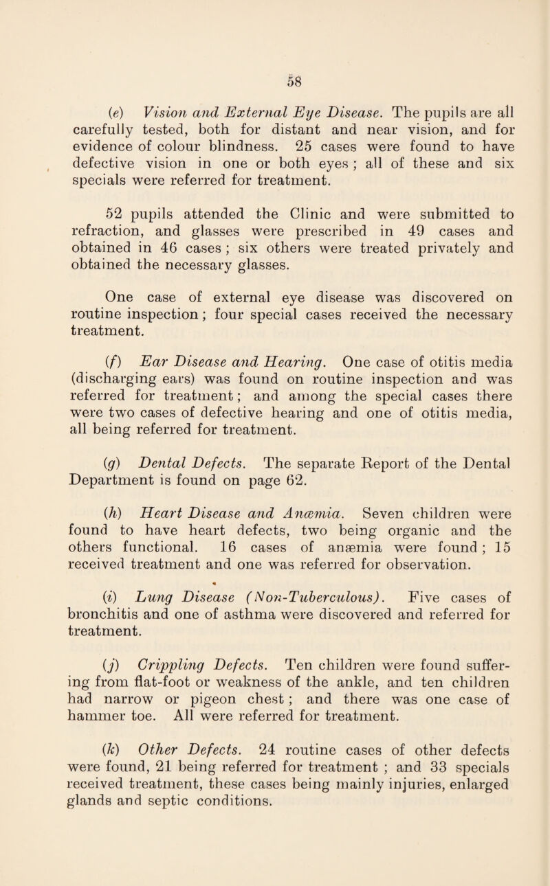 (e) Vision and External Eye Disease. The pupils are all carefully tested, both for distant and near vision, and for evidence of colour blindness. 25 cases were found to have defective vision in one or both eyes ; all of these and six specials were referred for treatment. 52 pupils attended the Clinic and were submitted to refraction, and glasses were prescribed in 49 cases and obtained in 46 cases ; six others were treated privately and obtained the necessary glasses. One case of external eye disease was discovered on routine inspection; four special cases received the necessary treatment. if) Ear Disease and Hearing. One case of otitis media (discharging ears) was found on routine inspection and was referred for treatment; and among the special cases there were two cases of defective hearing and one of otitis media, all being referred for treatment. (g) Dental Defects. The separate Report of the Dental Department is found on page 62. (h) Heart Disease and Ancemia. Seven children were found to have heart defects, two being organic and the others functional. 16 cases of anaemia were found; 15 received treatment and one was referred for observation. (i) Lung Disease (Non-Tuberculous). Five cases of bronchitis and one of asthma were discovered and referred for treatment. (j) Crippling Defects. Ten children were found suffer¬ ing from flat-foot or weakness of the ankle, and ten children had narrow or pigeon chest; and there was one case of hammer toe. All were referred for treatment. (k) Other Defects. 24 routine cases of other defects were found, 21 being referred for treatment ; and 33 specials received treatment, these cases being mainly injuries, enlarged glands and septic conditions.