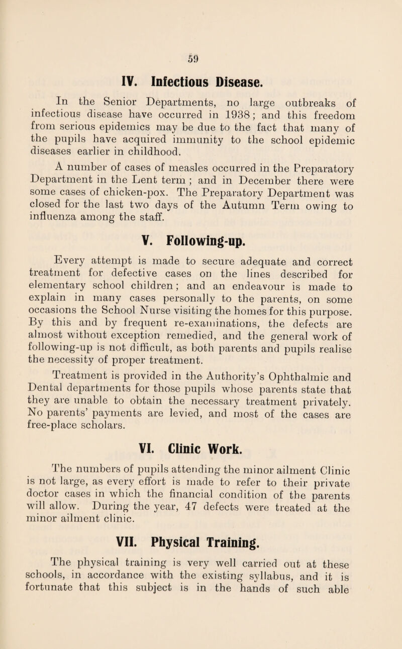 IV. Infectious Disease. In the Senior Departments, no large outbreaks of infectious disease have occurred in 1938; and this freedom from serious epidemics may be due to the fact that many of the pupils have acquired immunity to the school epidemic diseases earlier in childhood. A number of cases of measles occurred in the Preparatory Department in the Lent term ; and in December there were some cases of chicken-pox. The Preparatory Department was closed for the last two days of the Autumn Term owing to influenza among the staff. V. Following-up. Every attempt is made to secure adequate and correct treatment for defective cases on the lines described for elementary school children; and an endeavour is made to explain in many cases personally to the parents, on some occasions the School Nurse visiting the homes for this purpose. By this and by frequent re-examinations, the defects are almost without exception remedied, and the general work of following-up is not difficult, as both parents and pupils realise the necessity of proper treatment. Treatment is provided in the Authority’s Ophthalmic and Dental departments for those pupils whose parents state that they are unable to obtain the necessary treatment privately. No parents’ payments are levied, and most of the cases are free-place scholars. VI. Clinic Work. The numbers of pupils attending the minor ailment Clinic is not large, as every effort is made to refer to their private doctor cases in which the financial condition of the parents will allow. During the year, 47 defects were treated at the minor ailment clinic. VII. Physical Training. The physical training is very well carried out at these schools, in accordance with the existing syllabus, and it is fortunate that this subject is in the hands of such able
