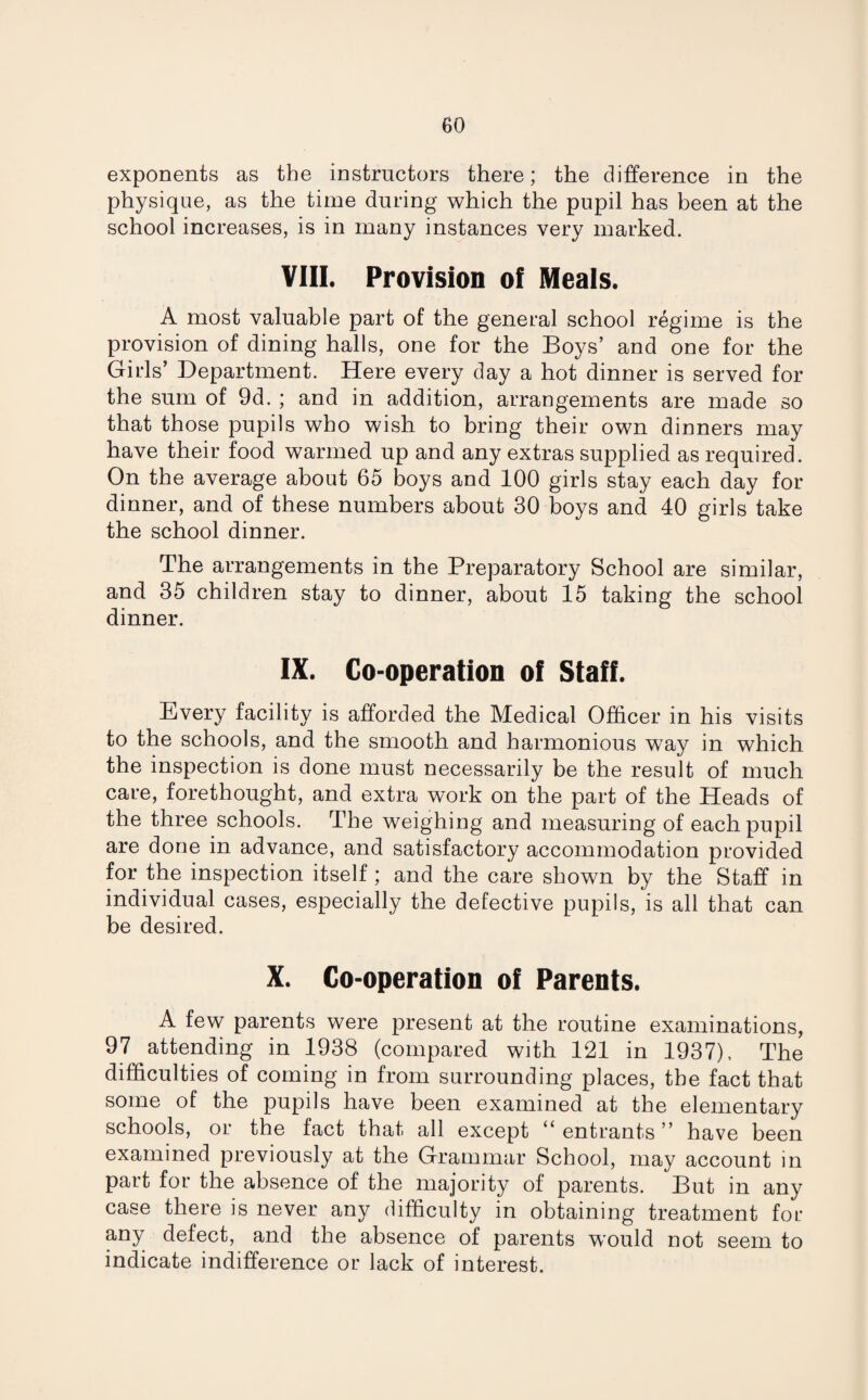 exponents as the instructors there; the difference in the physique, as the time during which the pupil has been at the school increases, is in many instances very marked. VIII. Provision of Meals. A most valuable part of the general school regime is the provision of dining halls, one for the Boys’ and one for the Gilds’ Department. Here every day a hot dinner is served for the sum of 9d. ; and in addition, arrangements are made so that those pupils who wish to bring their own dinners may have their food warmed up and any extras supplied as required. On the average about 65 boys and 100 girls stay each day for dinner, and of these numbers about 30 boys and 40 girls take the school dinner. The arrangements in the Preparatory School are similar, and 35 children stay to dinner, about 15 taking the school dinner. IX. Co-operation of Staff. Every facility is afforded the Medical Officer in his visits to the schools, and the smooth and harmonious way in which the inspection is done must necessarily be the result of much care, forethought, and extra work on the part of the Heads of the three schools. The weighing and measuring of each pupil are done in advance, and satisfactory accommodation provided for the inspection itself; and the care shown by the Staff in individual cases, especially the defective pupils, is all that can be desired. X. Co-operation of Parents. A few parents were present at the routine examinations, 97 attending in 1938 (compared with 121 in 1937), The difficulties of coming in from surrounding places, the fact that some of the pupils have been examined at the elementary schools, or the fact that all except “ entrants ” have been examined previously at the Grammar School, may account in part for the absence of the majority of parents. But in any case there is never any difficulty in obtaining treatment for any defect, and the absence of parents W'ould not seem to indicate indifference or lack of interest.