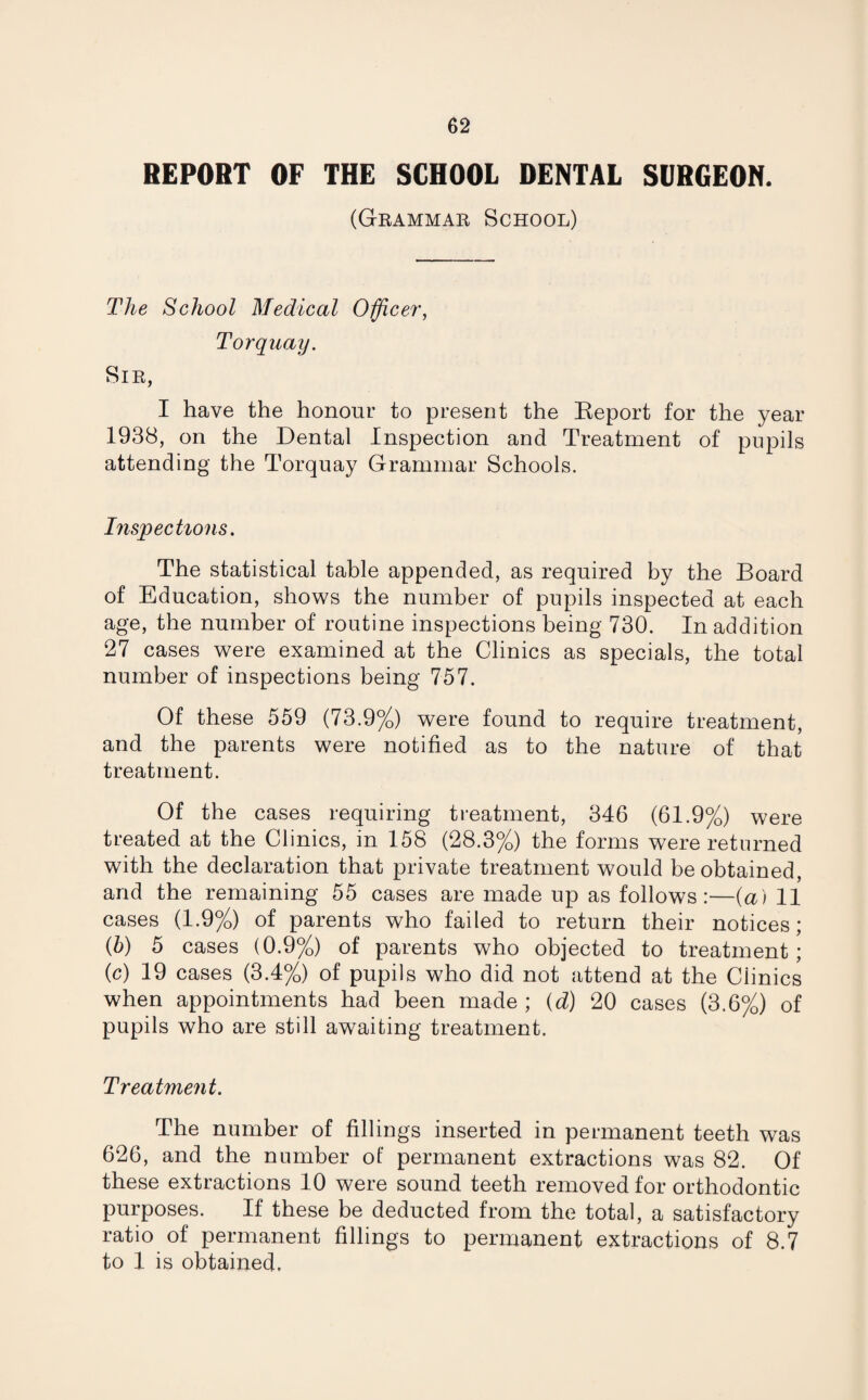 REPORT OF THE SCHOOL DENTAL SURGEON. (Grammar School) The School Medical Officer, Torquay. Sir, I have the honour to present the Report for the year 1938, on the Dental Inspection and Treatment of pupils attending the Torquay Grammar Schools. Inspections. The statistical table appended, as required by the Board of Education, shows the number of pupils inspected at each age, the number of routine inspections being 730. In addition 27 cases were examined at the Clinics as specials, the total number of inspections being 757. Of these 559 (73.9%) were found to require treatment, and the parents were notified as to the nature of that treatment. Of the cases requiring treatment, 346 (61.9%) were treated at the Clinics, in 158 (28.3%) the forms were returned with the declaration that private treatment would be obtained, and the remaining 55 cases are made up as follows:—(a) 11 cases (1.9%) of parents who failed to return their notices; (b) 5 cases (0.9%) of parents who objected to treatment ; (c) 19 cases (3.4%) of pupils who did not attend at the Ciinics when appointments had been made ; (d) 20 cases (3.6%) of pupils who are still awaiting treatment. Treatment. The number of fillings inserted in permanent teeth was 626, and the number of permanent extractions was 82. Of these extractions 10 were sound teeth removed for orthodontic purposes. If these be deducted from the total, a satisfactory ratio of permanent fillings to permanent extractions of 8.7 to 1 is obtained.