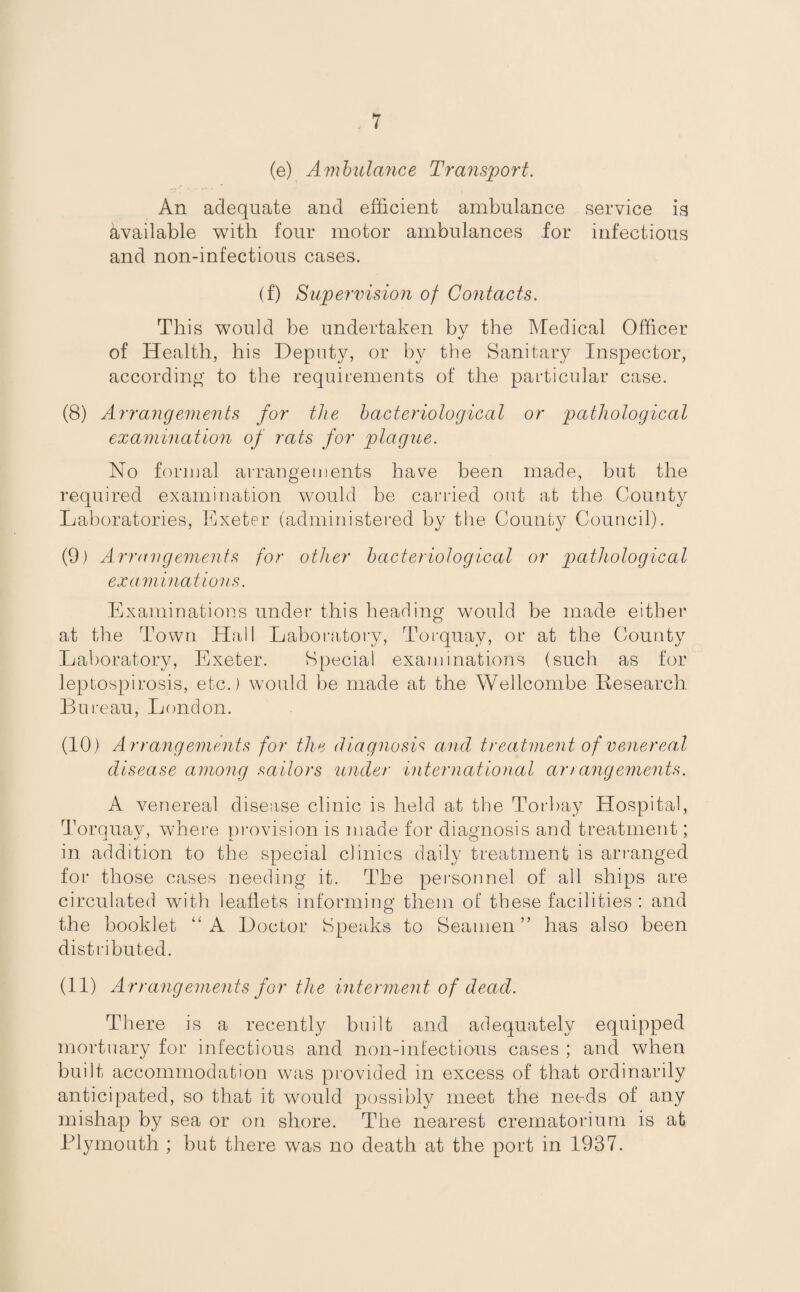 (e) Ambulance Transport. An adequate and efficient ambulance service is available with four motor ambulances for infectious and non-infectious cases. (f) Supervision of Contacts. This would be undertaken by the Medical Officer of Health, his Deputy, or by the Sanitary Inspector, according to the requirements of the particular case. (8) Arrangements for the bacteriological or pathological examination of rats for plague. No formal arrangements have been made, but the required examination would be carried out at the County Laboratories, Exeter (administered by the County Council). (9) Arrangements for other bacteriological or pathological examinations. Examinations under this heading would be made either at the Town Hall Laboratory, Torquay, or at the County Laboratory, Exeter. Special examinations (such as for leptospirosis, etc.) would be made at the Wellcombe Research Bureau, London. (10) Arrangements for the diagnosis and treatment of venereal disease among sailors under international arrangements. A venereal disease clinic is held at the Torbay Hospital, Torquay, where provision is made for diagnosis and treatment; in addition to the special clinics daily treatment is arranged for those cases needing it. The personnel of all ships are circulated with leaflets informing them of these facilities: and the booklet “A Doctor Speaks to Seamen” has also been distributed. (11) Arrangements for the interment of dead. There is a recently built and adequately equipped mortuary for infectious and non-infectious cases ; and when built accommodation was provided in excess of that ordinarily anticipated, so that it would possibly meet the needs of any mishap by sea or on shore. The nearest crematorium is at Plymouth ; but there was no death at the port in 1937.