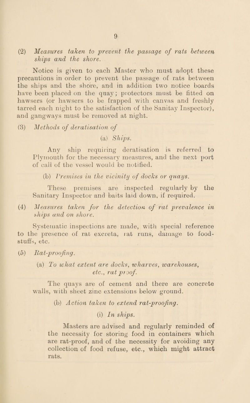 (2) Measures taken to 'prevent the passage of rats between ships and the shore. Notice is given to each Master who must adopt these precautions in order to prevent the passage of rats between the ships and the shore, and in addition two notice boards have been placed on the quay; protectors must be fitted on hawsers (or hawsers to be trapped with canvas and freshly tarred each night to the satisfaction of the Sanitay Inspector), and gangways must be removed at night. (3) Methods of deratisation of (a) Ships. Any ship requiring deratisation is referred to Plymouth for the necessary measures, and the next port of call of the vessel would be notified. (b) Premises in the vicinity of docks or quays. These premises are inspected regularly by the Sanitary Inspector and baits laid down, if required. (4) Measures taken for the detection of rat prevalence in ships and on shore. Systematic inspections are made, with special reference to the presence of rat excreta, rat runs, damage to food¬ stuffs, etc. (5) Bat-proofing. (a) To what extent are docks, wharves, warehouses, etc., rat proof. The quays are of cement and there are concrete walls, with sheet zinc extensions below ground. (b) Action taken to extend rat-proofing. (i) In ships. Masters are advised and regularly reminded of the necessity for storing food in containers which are rat-proof, and of the necessity for avoiding any collection of food refuse, etc., which might attract rats.