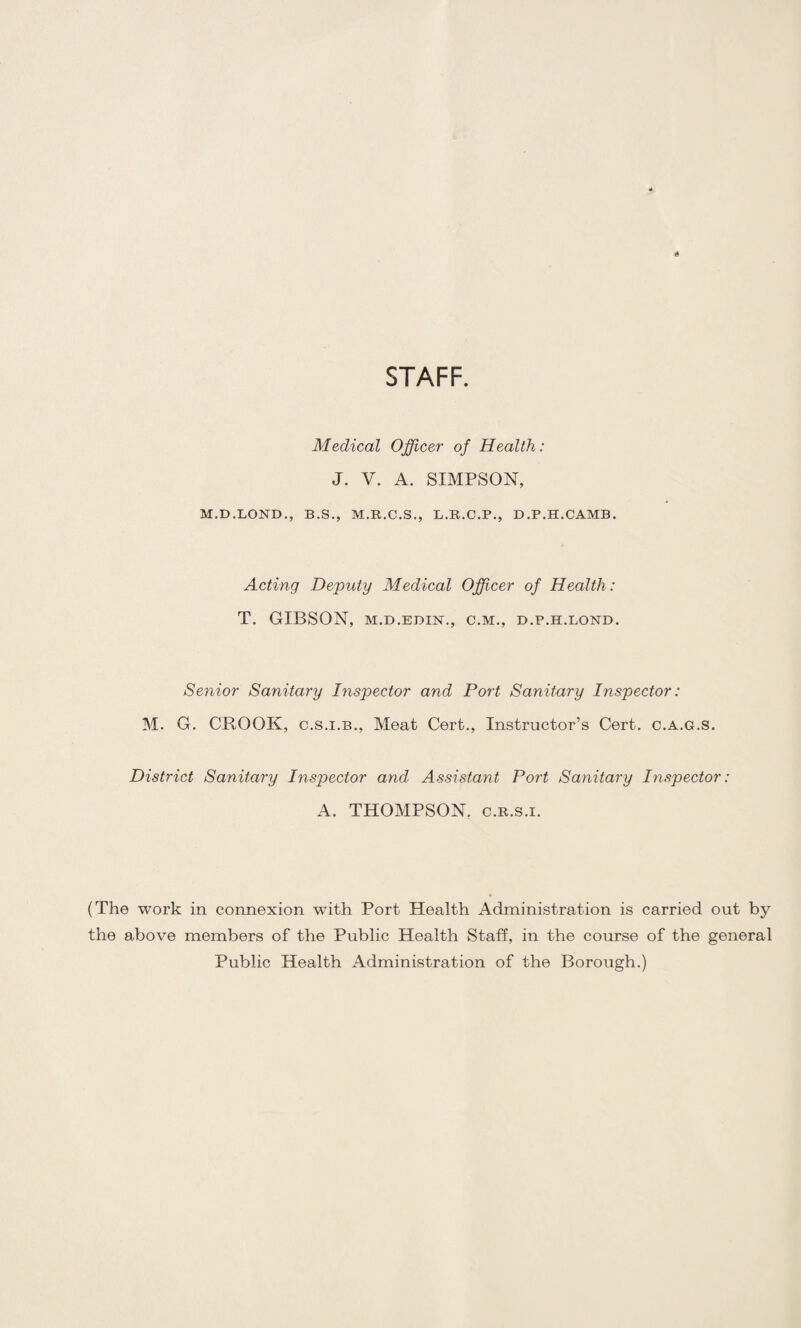 STAFF. Medical Officer of Health: J. V. A. SIMPSON, M.D.LOND., B.S., M.R.C.S., L.R.C.P., D.P.H.CAMB. Acting Deputy Medical Offiicer of Health : T. GIBSON, M.D.EDIN., C.M., D.P.H.LOND. Senior Sanitary Inspector and Port Sanitary Inspector: M. G. CROOK, C.S.I.B., Meat Cert., Instructor’s Cert, c.a.g.s. District Sanitary Inspector and Assistant Port Sanitary Inspector: A. THOMPSON, c.R.s.i. (The work in connexion with Port Health Administration is carried out by the above members of the Public Health Staff, in the course of the general Public Health Administration of the Borough.)