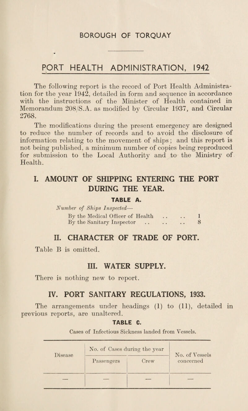 PORT HEALTH ADMINISTRATION, 1942 The following report is the record of Port Health Administra¬ tion for the year 1942, detailed in form and sequence in accordance with the instructions of the Minister of Health contained in Memorandum 208/S.A. as modified by Circular 1937, and Circular 2768. The modifications during the present emergency are designed to reduce the number of records and to avoid the disclosure of information relating to the movement of ships; and this report is not being published, a minimum number of copies being reproduced for submission to the Local Authority and to the Ministry of Health. L AMOUNT OF SHIPPING ENTERING THE PORT DURING THE YEAR. TABLE A. Number of Ships Inspected— By the Medical Officer of Health . . . . 1 By the Sanitary Inspector . . . . . . 8 11. CHARACTER OF TRADE OF PORT. Table B is omitted. III. WATER SUPPLY. There is nothing new to report. IV. PORT SANITARY REGULATIONS, 1933. The arrangements under headings (1) to (11), detailed in previous reports, are unaltered. TABLE C. Cases of Infectious Sickness landed from Vessels. Disease No. of Cases during the year No. of Vessels concerned Passengers Crew — — — —