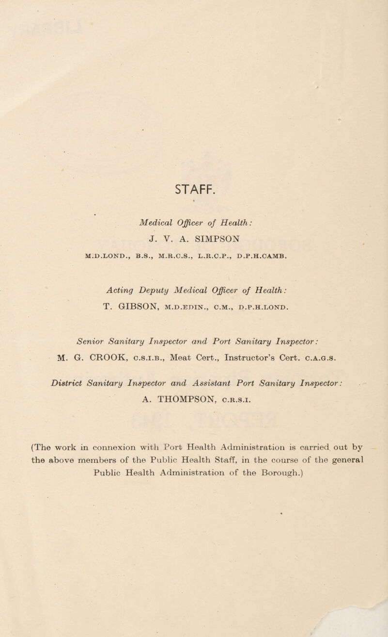 STAFF. Medical Officer of Health: J. V. A. SIMPSON M.D.LOND., B.S., M.R.C.S., L.R.C.P., D.P.H.CAMB. Acting Deputy Medical Officer of Health: T. GIBSON, M.D.EDIN., C.M., D.P.H.LOND. Senior Sanitary Inspector and Port Sanitary Inspector: M. G. CROOK, C.S.I.B., Meat Cert., Instructor’s Cert, c.a.g.s. District Sanitary Inspector and Assistant Port Sanitary Inspector: A. THOMPSON, c.R.s.i. (The work in connexion with Port Health Administration is carried out by the above members of the Public Health Staff, in the course of the general Public Health Administration of the Borough.)