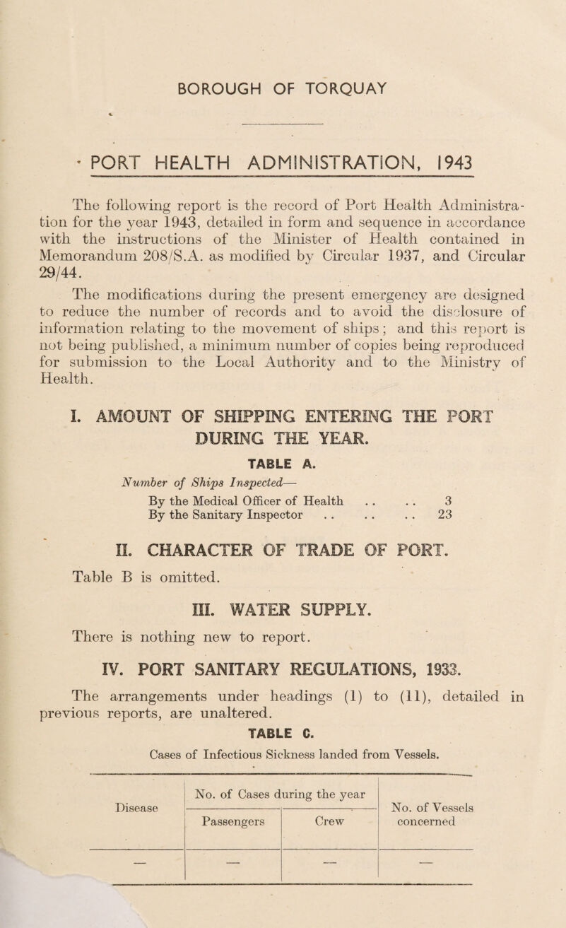 BOROUGH OF TORQUAY • PORT HEALTH ADMINISTRATION, 1943 The following report is the record of Port Health Administra¬ tion for the year 1943, detailed in form and sequence in accordance with the instructions of the Minister of Health contained in Memorandum 208/S.A. as modified by Circular 1937, and Circular 29/44. The modifications during the present emergency are designed to reduce the number of records and to avoid the disclosure of information relating to the movement of ships; and this report is not being published, a minimum number of copies being reproduced for submission to the Local Authority and to the Ministry of Health. 1. AMOUNT OF SHIPPING ENTERING THE PORT DURING THE YEAR. TABLE A. Number of Ships Inspected— By the Medical Officer of Health . . . . 3 By the Sanitary Inspector . . . . . . 23 11. CHARACTER OF TRADE OF PORT. Table B is omitted. III. WATER SUPPLY. There is nothing new to report. IV. PORT SANITARY REGULATIONS, 1933. The arrangements under headings (1) to (11), detailed in previous reports, are unaltered. TABLE C. Cases of Infectious Sickness landed from Vessels. No. of Cases during the year Disease Passengers Crew No. of Vessels concerned