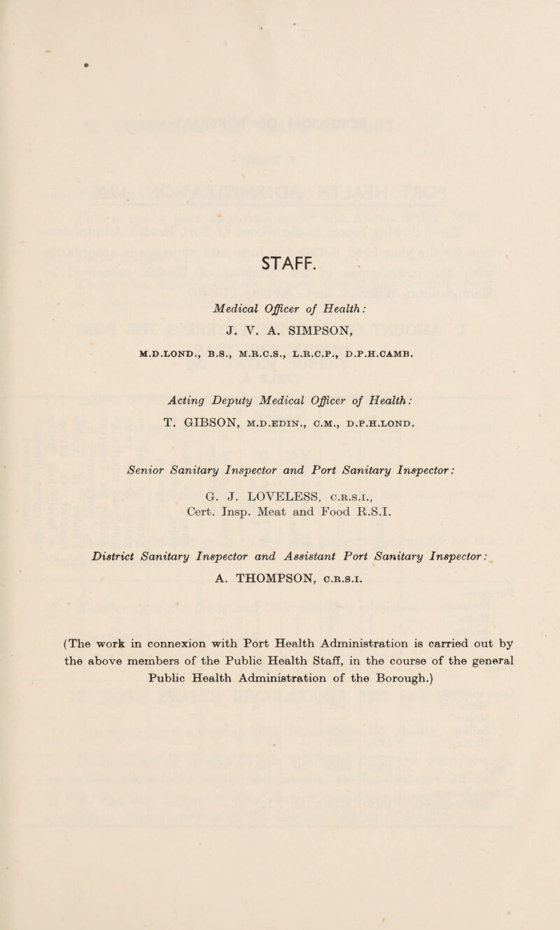 STAFF. Medical Officer of Health: J. V. A. SIMPSON, M.D.LOND., B.S., M.R.C.S., L.R.C.P., D.P.H.CAMB. Acting Deputy Medical Officer of Health: T. GIBSON, M.D.EDIN., C.M., D.P.H.LOND. Senior Sanitary Inspector and Port Sanitary Inspector: G. J. LOVELESS, c.r.s.i., Cert. Insp. Meat and Food R.S.I. District Sanitary Inspector and Assistant Port Sanitary Inspector: A. THOMPSON, C.R.S.I. (The work in connexion with Port Health Administration is carried out by the above members of the Public Health Staff, in the course of the general Public Health Administration of the Borough.)