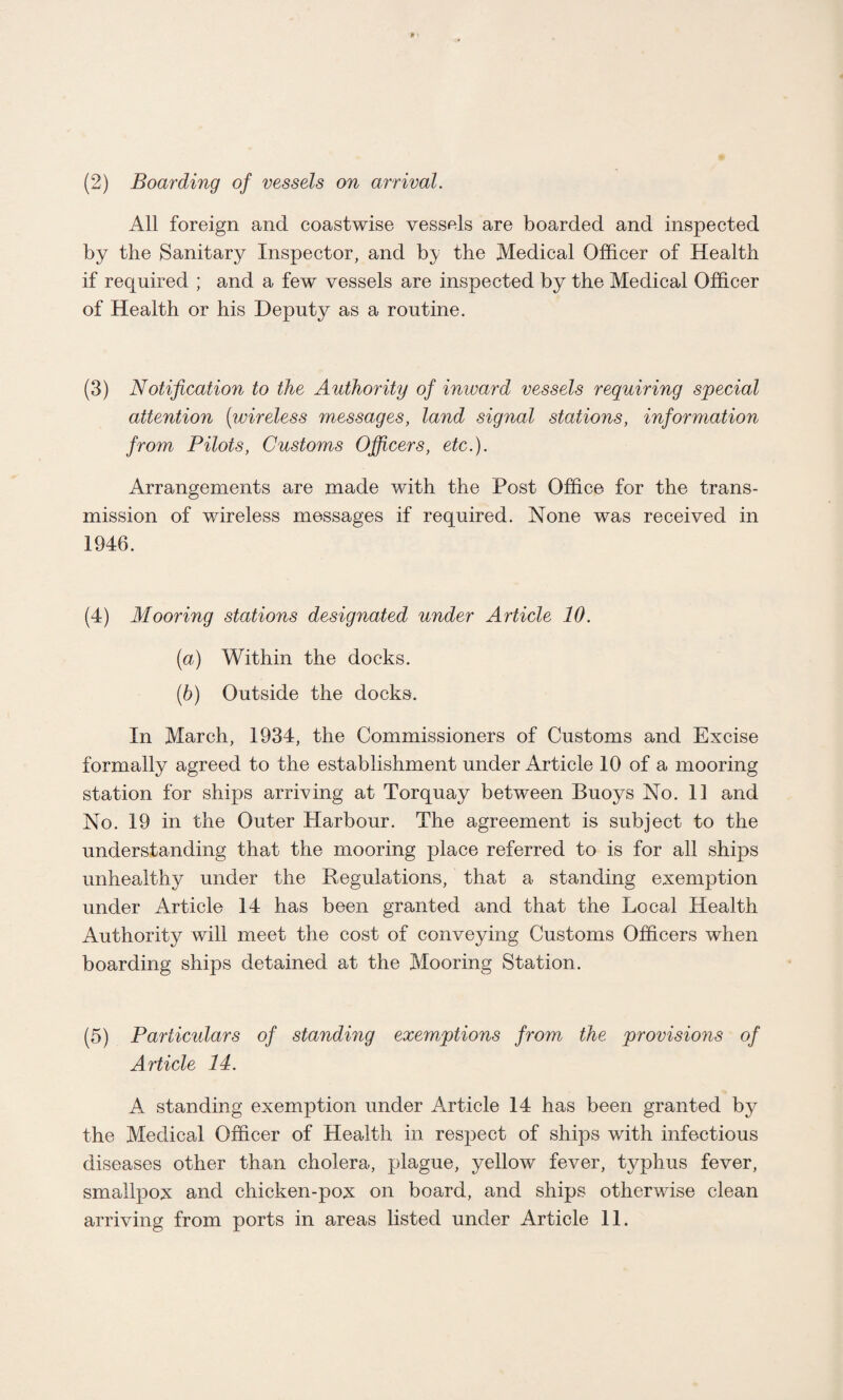 (2) Boarding of vessels on arrival. All foreign and coastwise vessels are boarded and inspected by the Sanitary Inspector, and by the Medical Officer of Health if required ; and a few vessels are inspected by the Medical Officer of Health or his Deputy as a routine. (3) Notification to the Authority of inward vessels requiring special attention [wireless messages, land signal stations, information from Pilots, Customs Officers, etc.). Arrangements are made with the Post Office for the trans¬ mission of v/ireless messages if required. None was received in 1946. (4) Mooring stations designated under Article 10. [а) Within the docks. (б) Outside the docks. In March, 1934, the Commissioners of Customs and Excise formally agreed to the establishment under Article 10 of a mooring station for ships arriving at Torquay between Buoys No. 11 and No. 19 in the Outer Harbour. The agreement is subject to the understanding that the mooring place referred to is for all ships unhealthy under the Regulations, that a standing exemption under Article 14 has been granted and that the Local Health Authority will meet the cost of conveying Customs Officers when boarding ships detained at the Mooring Station. (5) Particidars of standing exemptions from the provisions of Article 14. A standing exemption under Article 14 has been granted by the Medical Officer of Health in respect of ships with infectious diseases other than cholera, plague, yellow fever, typhus fever, smallpox and chicken-pox on board, and ships otherwise clean arriving from ports in areas listed under Article 11.