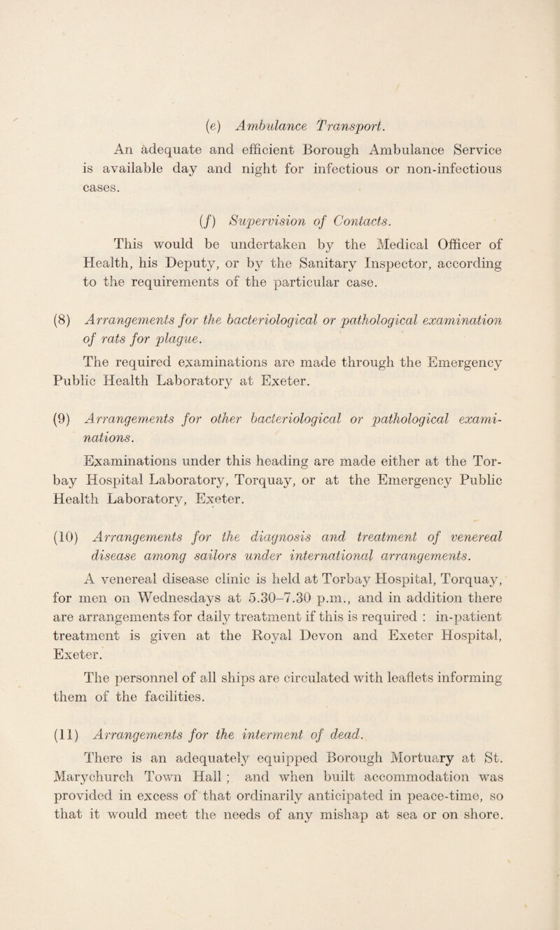 (e) Ambulance Transport. An adequate and efficient Borough Ambulance Service is available day and night for infectious or non-infectious cases. (/) Supervision of Contacts. This would be undertaken by the Medical Officer of Health, his Deputy, or by the Sanitary Inspector, according to the requirements of the particular case. (8) Arrangements for the bacteriological or pathological examination of rats for plague. The required examinations are made through the Emergency Public Health Laboratory at Exeter. (9) Arrangements for other bacteriological or pathological exami¬ nations. Examinations under this heading are made either at the Tor- bay Hospital Laboratory, Torquay, or at the Emergency Public Health Laboratorv, Exeter. (10) Arrangements for the diagnosis and treatment of venereal disease among sailors under international arrangements. A venereal disease clinic is held at Torbay Hospital, Torquay, for men on Wednesdays at 5.30-7.30 p.m., and in addition there are arrangements for daily treatment if this is required ; in-patient treatment is given at the Royal Devon and Exeter Hospital, Exeter. The personnel of all ships are circulated with leaflets informing them of the facilities. (11) Arrangements for the interment of dead. There is an adequately equipped Borough Mortuary at St. Marychurch Town Hail ; and when built accommodation was provided in excess of that ordinarily anticipated in peace-time, so that it would meet the needs of any mishap at sea or on shore.
