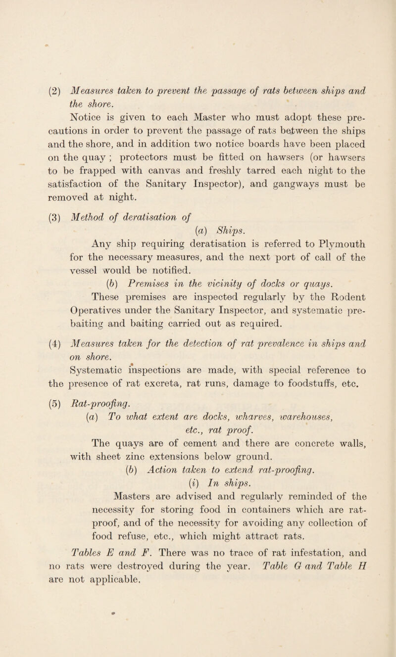 the shore. Notice is given to each Master who must adopt these pre¬ cautions in order to prevent the passage of rats between the ships and the shore, and in addition two notice boards have been placed on the quay ; protectors must be fitted on hawsers (or hawsers to be trapped with canvas and freshly tarred each night to the satisfaction of the Sanitary Inspector), and gangways must be removed at night. (3) Method of deratisation of (a) Ships, Any ship requiring deratisation is referred to Plymouth for the necessary measures, and the next port of call of the vessel would be notified. (b) Premises in the vicinity of docks or quays. These premises are inspected regularly by the Rodent Operatives under the Sanitary Inspector, and systematic pre¬ baiting and baiting carried out as required. (4) Measures taken for the detection of rat prevalence in ships and on shore. Systematic inspections are made, with special reference to the presence of rat excreta, rat runs, damage to foodstuffs, etc. (5) Rat-proofing. (a) To what extent are docks, wharves, ivarehouses, etc., rat proof. The quays are of cement and there are concrete walls, with sheet zinc extensions below ground. [b) Action taken to extend rat-proofing. (i) In ships. Masters are advised and regularly reminded of the necessity for storing food in containers which are rat- proof, and of the necessity for avoiding any collection of food refuse, etc., which might attract rats. Tables E and F. There was no trace of rat infestation, and no rats were destroyed during the year. Table 0 and Table H are not applicable,