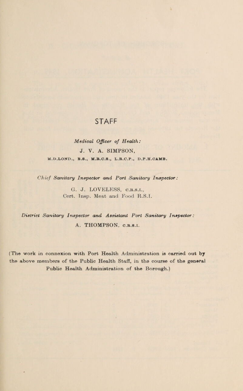 STAFF Medical Officer of Health: J. V. A. SIMPSON, M.D.LOND., B.8., M.R.O.8., L.R.C.P., D.P.H.CAMB. Chief Sanitary Inspector and Port Sanitary Inspector : G. J. LOVELESS, c.r.s.i., Cert. Tnsp. Meat and Food R.S.I. District Sanitary Inspector and Assistant Port Sanitary Inspector : A. THOMPSON, c.r.s.i. (The work in connexion with Port Health Administration is carried out by the above members of the Public Health Staff, in the course of the general Public Health Administration of the Borough.)