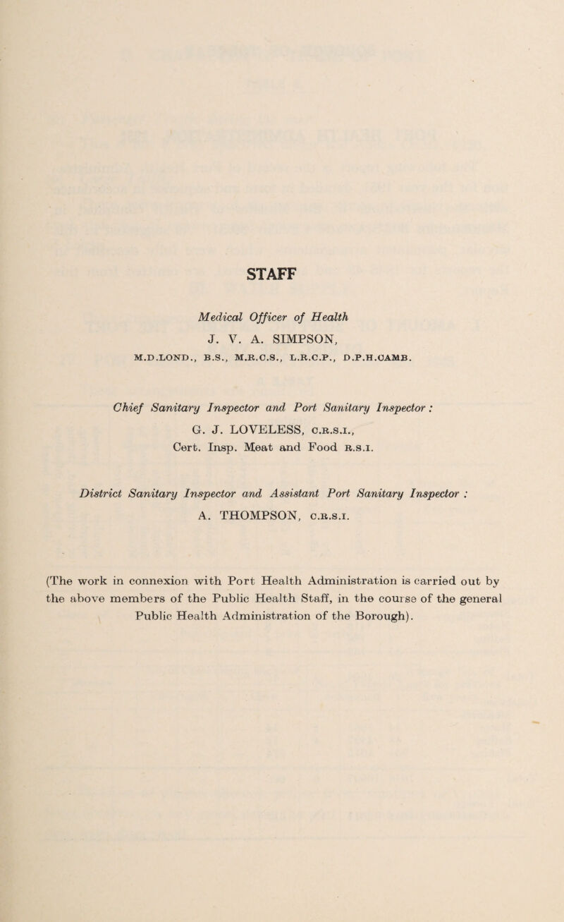 STAFF Medical Officer of Health J. V. A. SIMPSON, M.D.LOND., B.S., M.R.C.S., L.R.C.P., D.P.H.OAMB. Chief Sanitary Inspector and Port Sanitary Inspector: G. J. LOVELESS, c.b.s.i., Cert. Insp. Meat and Food r.s.i. District Sanitary Inspector and Assistant Port Sanitary Inspector : A. THOMPSON, c.R.s.i. (The work in connexion with Port Health Administration is carried out by the above members of the Public Health Staff, in the course of the general Public Health Administration of the Borough).