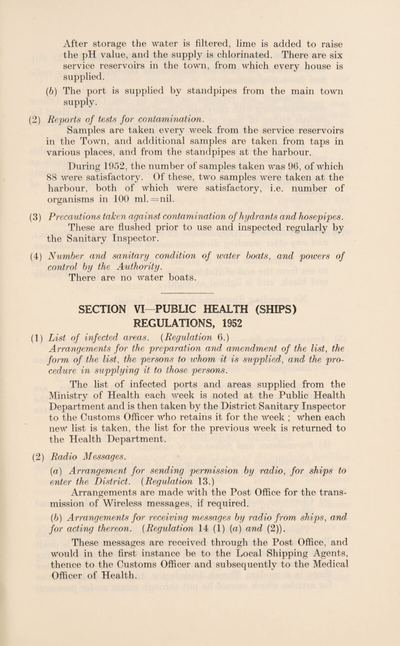 After storage the water is filtered, lime is added to raise the pH value, and the supply is chlorinated. There are six service reservoirs in the town, from which every house is supplied. (b) The port is supplied by standpipes from the main town supply. (2) Reports of tests for contamination. Samples are taken every week from the service reservoirs in the Town, and additional samples are taken from taps in various places, and from the standpipes at the harbour. During 1952, the number of samples taken was 96, of which 88 were satisfactory. Of these, two samples were taken at the harbour, both of which were satisfactory, i.e. number of organisms in 100 ml.=nil. (3) Precautions taken against contamination of hydrants and hosepipes. These are flushed prior to use and inspected regularly by the Sanitary Inspector. (4) Number and sanitary condition of water boats, and powers of control by the Authority. There are no water boats. SECTION VI—PUBLIC HEALTH (SHIPS) REGULATIONS, 1952 (1) List of infected areas. (Regulation 6.) Arrangements for the preparation and amendment of the list, the form of the list, the persons to whom it is supplied, and the pro¬ cedure in supplying it to those persons. The list of infected ports and areas supplied from the Ministry of Health each week is noted at the Public Health Department and is then taken by the District Sanitary Inspector to the Customs Officer who retains it for the week ; when each new list is taken, the list for the previous week is returned to the Health Department. (2) Radio Messages. (ia) Arrangement for sending permission by radio, for ships to enter the District. (Regulation 13.) Arrangements are made with the Post Office for the trans¬ mission of Wireless messages, if required. (b) Arrangements for receiving messages by radio from ships, and for acting thereon. (Regulation 14 (1) (a) and (2)). These messages are received through the Post Office, and would in the first instance be to the Local Shipping Agents, thence to the Customs Officer and subsequently to the Medical Officer of Health.