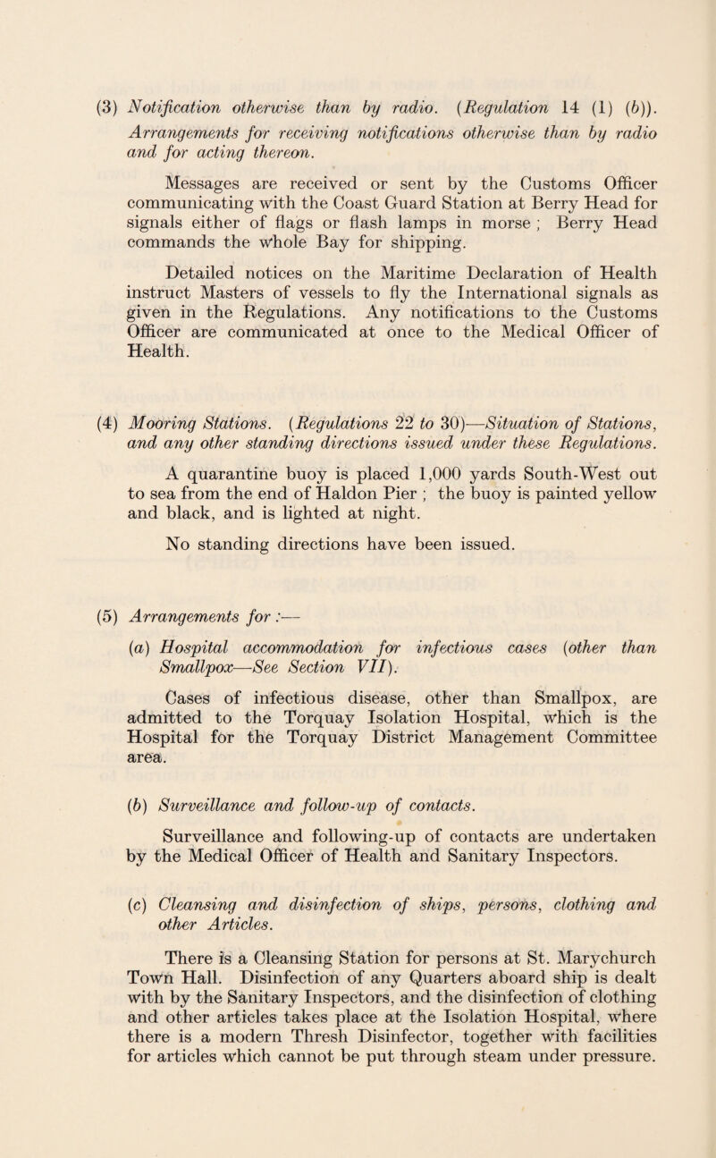 (3) Notification otherwise than by radio. (Regulation 14 (1) (b)). Arrangements for receiving notifications otherwise than by radio and for acting thereon. Messages are received or sent by the Customs Officer communicating with the Coast Guard Station at Berry Head for signals either of flags or flash lamps in morse ; Berry Head commands the whole Bay for shipping. Detailed notices on the Maritime Declaration of Health instruct Masters of vessels to fly the International signals as given in the Regulations. Any notifications to the Customs Officer are communicated at once to the Medical Officer of Health. (4) Mooring Stations. (Regulations 22 to 30)-—Situation of Stations, and any other standing directions issued under these Regulations. A quarantine buoy is placed 1,000 yards South-West out to sea from the end of Haldon Pier ; the buoy is painted yellow and black, and is lighted at night. No standing directions have been issued. (5) Arrangements for :— (a) Hospital accommodation for infectious cases (other than Smallpox—See Section VII). Cases of infectious disease, other than Smallpox, are admitted to the Torquay Isolation Hospital, which is the Hospital for the Torquay District Management Committee area. (b) Surveillance and follow-up of contacts. Surveillance and following-up of contacts are undertaken by the Medical Officer of Health and Sanitary Inspectors. (c) Cleansing and disinfection of ships, persons, clothing and other Articles. There is a Cleansing Station for persons at St. Mary church Town Hall. Disinfection of any Quarters aboard ship is dealt with by the Sanitary Inspectors, and the disinfection of clothing and other articles takes place at the Isolation Hospital, where there is a modern Thresh Disinfector, together with facilities for articles which cannot be put through steam under pressure.