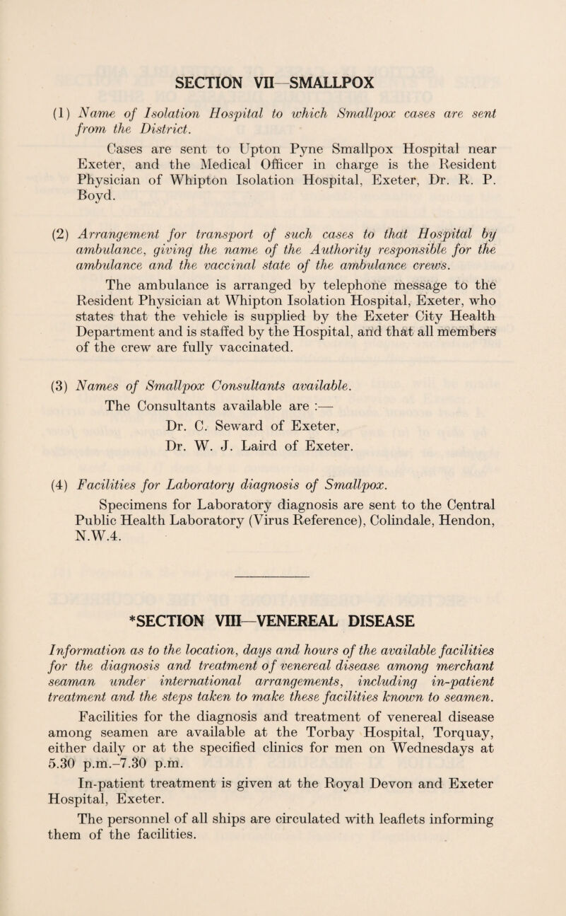 SECTION VII—SMALLPOX (1) Name of Isolation Hospital to which Smallpox cases are sent from the District. Cases are sent to Upton Pyne Smallpox Hospital near Exeter, and the Medical Officer in charge is the Resident Physician of Whipton Isolation Hospital, Exeter, Hr. R. P. Boyd. (2) Arrangement for transport of such cases to that Hospital by ambulance, giving the name of the Authority responsible for the ambulance and the vaccinal state of the ambulance crews. The ambulance is arranged by telephone message to the Resident Physician at Whipton Isolation Hospital, Exeter, who states that the vehicle is supplied by the Exeter City Health Department and is staffed by the Hospital, and that all members of the crew are fully vaccinated. (3) Names of Smallpox Consultants available. The Consultants available are :— Dr. C. Seward of Exeter, Dr. W. J. Laird of Exeter. (4) Facilities for Laboratory diagnosis of Smallpox. Specimens for Laboratory diagnosis are sent to the Central Public Health Laboratory (Virus Reference), Colindale, Hendon, N.W.4. * SECTION VIII—VENEREAL DISEASE Information as to the location, days and hours of the available facilities for the diagnosis and treatment of venereal disease among merchant seaman under international arrangements, including in-patient treatment and the steps taken to make these facilities known to seamen. Facilities for the diagnosis and treatment of venereal disease among seamen are available at the Torbay Hospital, Torquay, either daily or at the specified clinics for men on Wednesdays at 5.30 p.m.-7.30 p.m. In-patient treatment is given at the Royal Devon and Exeter Hospital, Exeter. The personnel of all ships are circulated with leaflets informing them of the facilities.