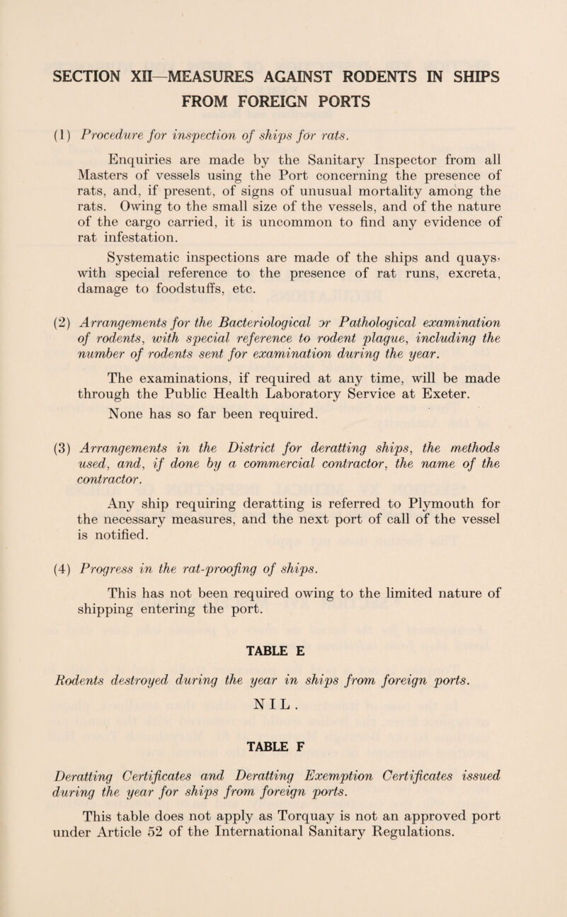 SECTION XII—MEASURES AGAINST RODENTS IN SHIPS FROM FOREIGN PORTS (1) Procedure for inspection of ships for rats. Enquiries are made by the Sanitary Inspector from all Masters of vessels using the Port concerning the presence of rats, and, if present, of signs of unusual mortality among the rats. Owing to the small size of the vessels, and of the nature of the cargo carried, it is uncommon to find any evidence of rat infestation. Systematic inspections are made of the ships and quays > with special reference to the presence of rat runs, excreta, damage to foodstuffs, etc. (2) Arrangements for the Bacteriological jr Pathological examination of rodents, with special reference to rodent plague, including the number of rodents sent for examination during the year. The examinations, if required at any time, will be made through the Public Health Laboratory Service at Exeter. None has so far been required. (3) Arrangements in the District for deratting ships, the methods used, and, if done by a commercial contractor, the name of the contractor. Any ship requiring deratting is referred to Plymouth for the necessary measures, and the next port of call of the vessel is notified. (4) Progress in the rat-proofing of ships. This has not been required owing to the limited nature of shipping entering the port. TABLE E Rodents destroyed during the year in ships from foreign ports. NIL . TABLE F Deratting Certificates and Deratting Exemption Certificates issued during the year for ships from foreign ports. This table does not apply as Torquay is not an approved port under Article 52 of the International Sanitary Regulations.