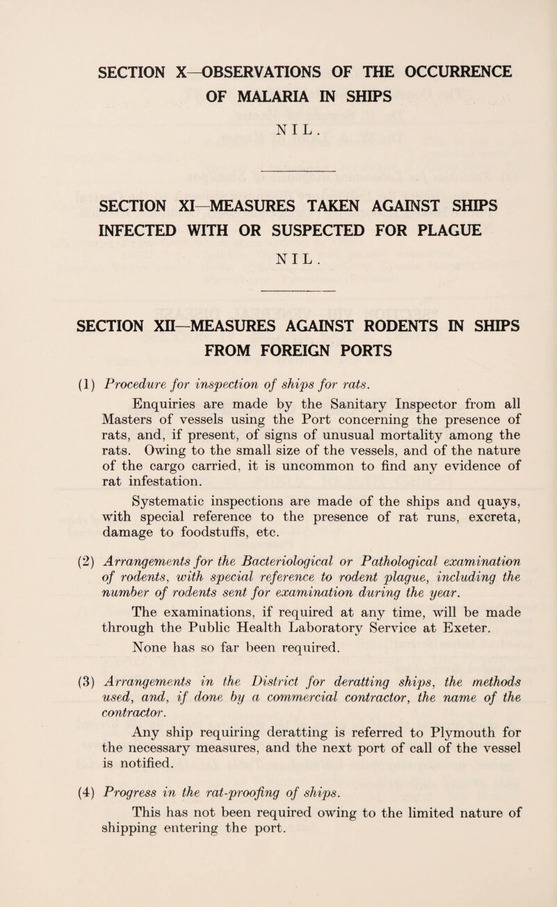 SECTION X—OBSERVATIONS OF THE OCCURRENCE OF MALARIA IN SHIPS NIL. SECTION XI—MEASURES TAKEN AGAINST SHIPS INFECTED WITH OR SUSPECTED FOR PLAGUE NIL . SECTION XII—MEASURES AGAINST RODENTS IN SHIPS FROM FOREIGN PORTS (1) Procedure for inspection of ships for rats. Enquiries are made by the Sanitary Inspector from all Masters of vessels using the Port concerning the presence of rats, and, if present, of signs of unusual mortality among the rats. Owing to the small size of the vessels, and of the nature of the cargo carried, it is uncommon to find any evidence of rat infestation. Systematic inspections are made of the ships and quays, with special reference to the presence of rat runs, excreta, damage to foodstuffs, etc. (2) Arrangements for the Bacteriological or Pathological examination of rodents, with special reference to rodent plague, including the number of rodents sent for examination during the year. The examinations, if required at any time, will be made through the Public Health Laboratory Service at Exeter. None has so far been required. (3) Arrangements in the District for deratting ships, the methods used, and, if done by a commercial contractor, the name of the contractor. Any ship requiring deratting is referred to Plymouth for the necessary measures, and the next port of call of the vessel is notified. (4) Progress in the rat-proofing of ships. This has not been required owing to the limited nature of shipping entering the port.