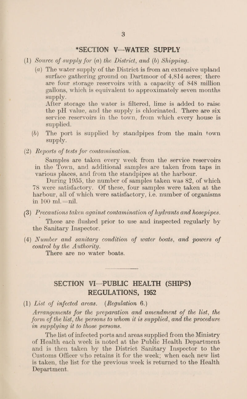 *SECTION V—WATER SUPPLY (1) Source of supply for (a) the District, and (6) Shipping. [a) The water supply of the District is from an extensive upland surface gathering ground on Dartmoor of 4,814 acres; there are four storage reservoirs with a capacity of 848 million gallons, which is equivalent to approximately seven months supply. After storage the water is filtered, lime is added to raise the pH value, and the supply is chlorinated. There are six service reservoirs in the town, from which every house is supplied. (h) The port is supplied by standpipes from the main town supply. (2) Reports of tests for contamination. Samples are taken every week from the service reservoirs in the Town, and additional samples are taken from taps in various places, and from the standpipes at the harbour. During 1955, the number of samples taken was 82, of which 78 were satisfactory. Of these, four samples were taken at the harbour, all of which were satisfactory, i.e. number of organisms in 100 ml.=nil. (3) Precautions taken against contamination of hydrants and hosepipes. These are flushed prior to use and inspected regularly by the Sanitary Inspector. (4) Number and sanitary condition of water boats, and powers of control by the Authority. There are no water boats. SECTION VI—PUBLIC HEALTH (SHIPS) REGULATIONS, 1952 (1) List of infected areas. [Regulation 6.) Arrangements for the preparation and amendment of the list, the form of the list, the persons to whom it is supplied, and the procedure in supplying it to those persons. The list of infected ports and areas supplied from the Ministry of Health each week is noted at the Public Health Department and is then taken by the District Sanitary Inspector to the Customs Officer who retains it for the week; when each new list is taken, the list for the previous week is returned to the Health Department.