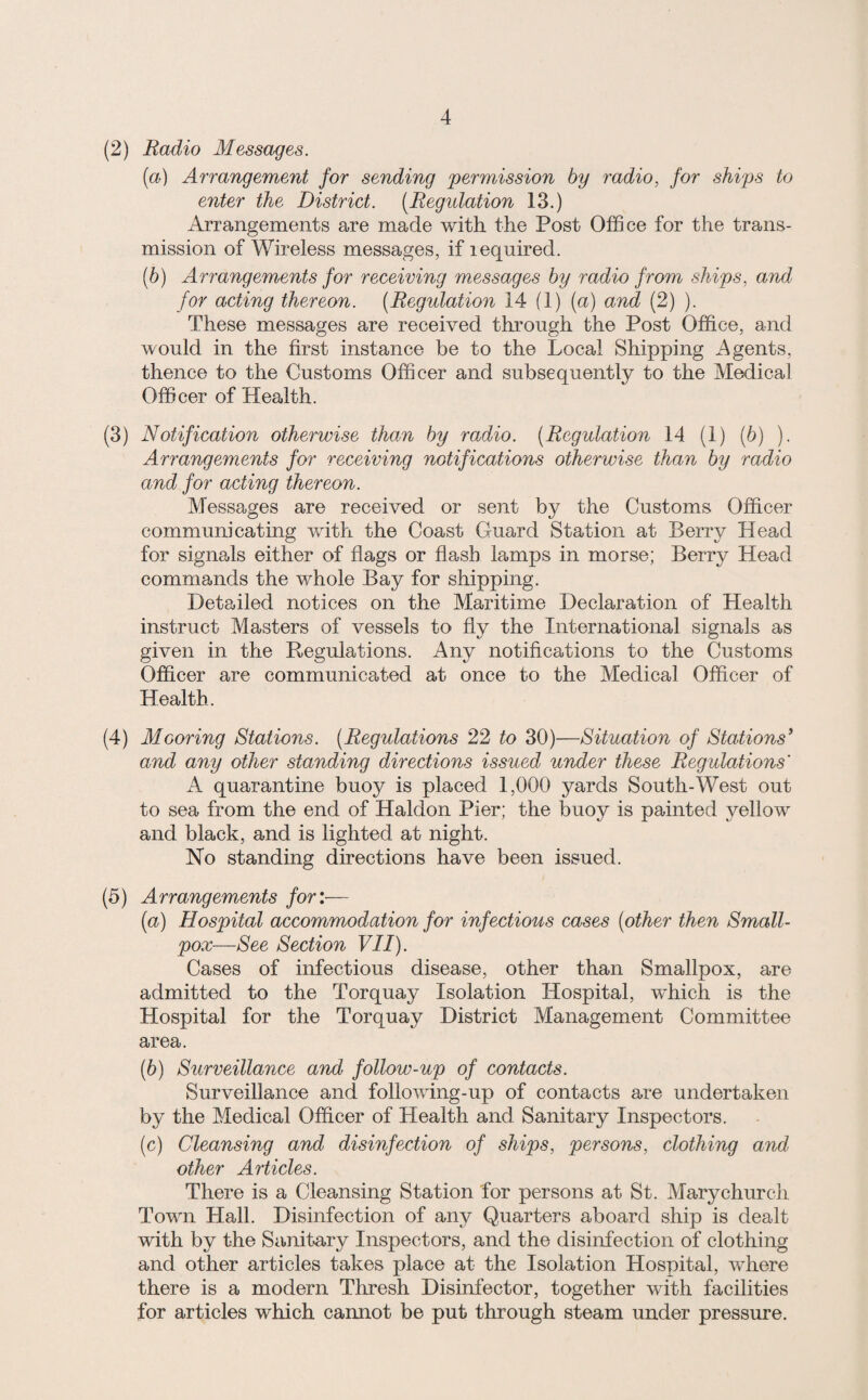 (2) Radio Messages. (a) Arrangement for sending permission by radio, for ships to enter the District. [Regulation 13.) Arrangements are made with the Post Office for the trans¬ mission of Wireless messages, if lequired. [h) Arrangements for receiving messages by radio from ships, and for acting thereon. (Regulation 14 (1) (a) and (2) ). These messages are received through the Post Office, and would in the first instance be to the Local Shipping Agents, thence to the Customs Officer and subsequently to the Medical Officer of Health. (3) Notification otherwise than by radio. [Regulation 14 (1) (6) ). Arrangements for receiving notifications otherwise than by radio and for acting thereon. Messages are received or sent by the Customs Officer communicating with the Coast Guard Station at Berry Head for signals either of flags or flash lamps in morse; Berry Head commands the whole Bay for shipping. Detailed notices on the Maritime Declaration of Health instruct Masters of vessels to fly the International signals as given in the Regulations. Any notifications to the Customs Officer are communicated at once to the Medical Officer of Health. (4) Mooring Stations. [Regulations 22 to 30)—Situation of Stations^ and any other standing directions issued under these Regulations' A quarantine buoy is placed 1,000 yards South-West out to sea from the end of Haldon Pier; the buoy is painted yellow and black, and is lighted at night. No standing directions have been issued. (5) Arrangements for:— [a) Hospital accommodation for infectious cases [other then Small¬ pox—See Section VII). Cases of infectious disease, other than Smallpox, are admitted to the Torquay Isolation Hospital, wffiich is the Hospital for the Torquay District Management Committee area. [b) Surveillance and follow-up of contacts. Surveillance and following-up of contacts are undertaken by the Medical Officer of Health and Sanitary Inspectors. [c) Cleansing and disinfection of ships, persons, clothing and other Articles. There is a Cleansing Station for persons at St. Mary church Town Hall. Disinfection of any Quarters aboard ship is dealt with by the Sanitary Inspectors, and the disinfection of clothing and other articles takes place at the Isolation Hospital, where there is a modern Thresh Disinfector, together with facilities for articles which cannot be put through steam under pressure.