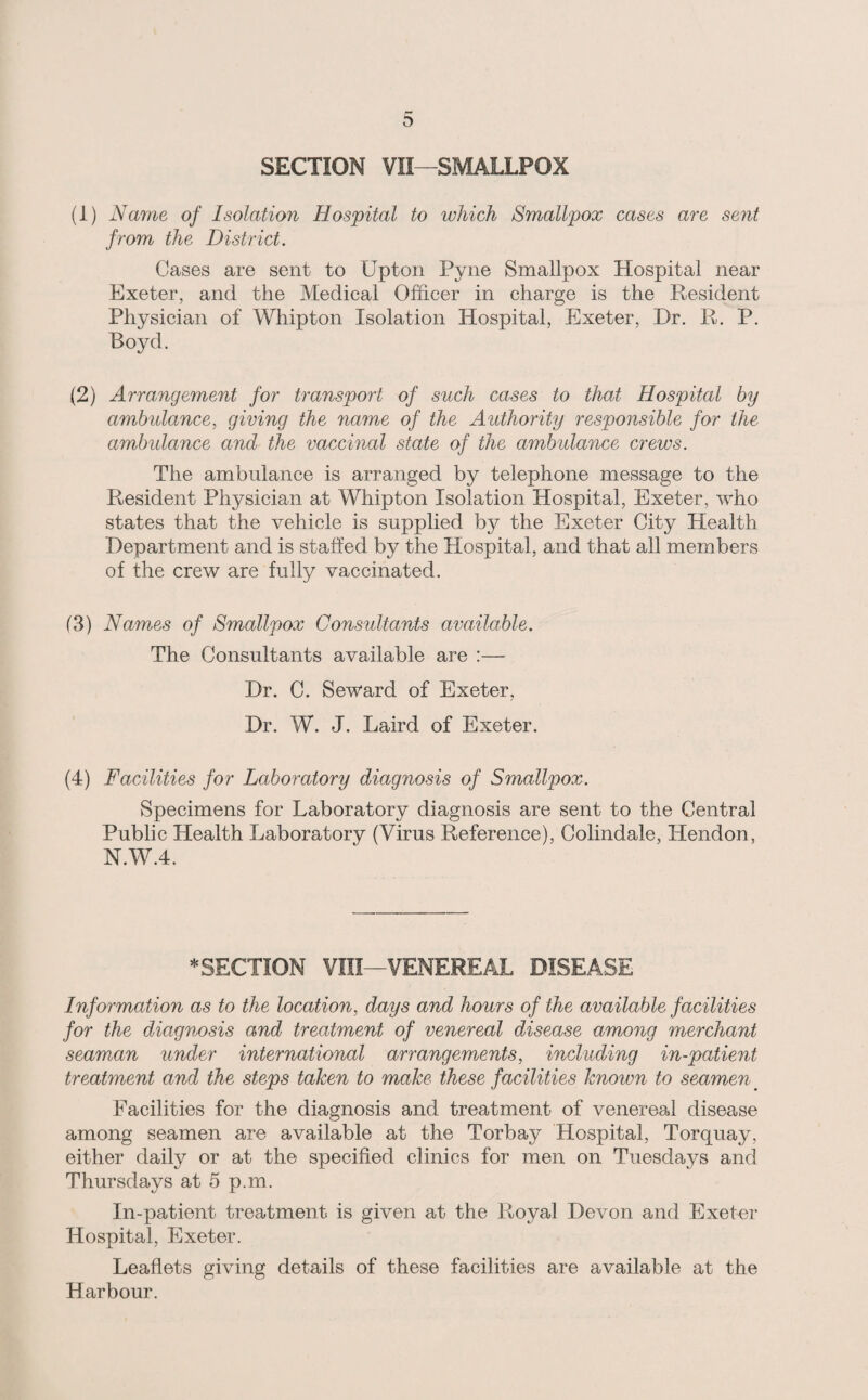 SECTION VII—SMALLPOX (1) Name of Isolation Hospital to which Smallpox cases are sent from the District. Cases are sent to Upton Pyne Smallpox Hospital near Exeter, and the Medical Officer in charge is the Resident Physician of Whipton Isolation Hospital, Exeter, Dr. R. P. Royd. (2) Arrangement for transport of such cases to that Hospital hy ambulance, giving the name of the Authority responsible for the ambulance and the vaccinal state of the ambulance crews. The ambulance is arranged by telephone message to the Resident Physician at Whipton Isolation Hospital, Exeter, who states that the vehicle is supplied by the Exeter City Health Department and is stalled by the Hospital, and that all members of the crew are fully vaccinated. (3) Names of Smallpox Consultants available. The Consultants available are :— Dr. C. Seward of Exeter, Dr. W. J. Laird of Exeter. (4) Facilities for Laboratory diagnosis of Smallpox. Specimens for Laboratory diagnosis are sent to the Central Public Health Laboratory (Virus Reference), Colindale, Hendon, N.W.4. ^SECTION VIII—VENEREAL DISEASE Information as to the location, days and hours of the available facilities for the diagnosis and treatment of venereal disease among merchant seaman under international arrangements, including in-patient treatment and the steps taken to make these facilities known to seamen ^ Facilities for the diagnosis and treatment of venereal disease among seamen are available at the Torbay Hospital, Torquay, either daily or at the specified clinics for men on Tuesdays and Thursdays at 5 p.m. In-patient treatment is given at the Royal Devon and Exeter Hospital, Exeter. Leaflets giving details of these facilities are available at the Harbour.