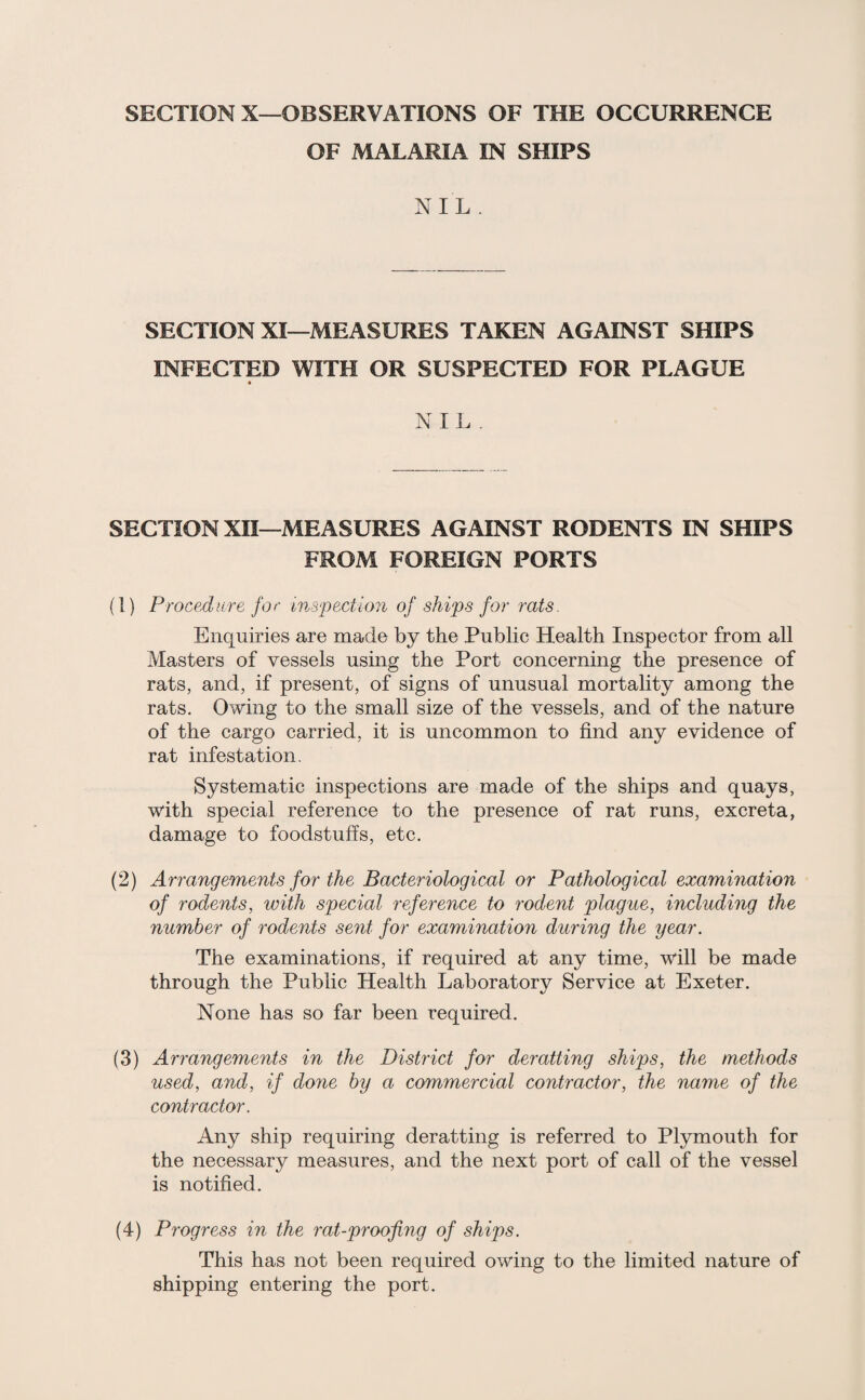 SECTION X—OBSERVATIONS OF THE OCCURRENCE OF MALARIA IN SHIPS NIL . SECTION XI—MEASURES TAKEN AGAINST SHIPS INFECTED WITH OR SUSPECTED FOR PLAGUE NIL . SECTION XII—MEASURES AGAINST RODENTS IN SHIPS FROM FOREIGN PORTS (1) Procedure for inspection of ships for rats. Enquiries are made by the Public Health Inspector from all Masters of vessels using the Port concerning the presence of rats, and, if present, of signs of unusual mortality among the rats. Owing to the small size of the vessels, and of the nature of the cargo carried, it is uncommon to find any evidence of rat infestation. Systematic inspections are made of the ships and quays, with special reference to the presence of rat runs, excreta, damage to foodstuffs, etc. (2) Arrangements for the Bacteriological or Pathological examination of rodents, with special reference to rodent plague, including the number of rodents sent for examination during the year. The examinations, if required at any time, will be made through the Public Health Laboratory Service at Exeter. None has so far been required. (3) Arrangements in the District for deratting ships, the methods used, and, if done by a commercial contractor, the name of the contractor. Any ship requiring deratting is referred to Plymouth for the necessary measures, and the next port of call of the vessel is notified. (4) Progress in the rat-proofing of ships. This has not been required owing to the limited nature of shipping entering the port.