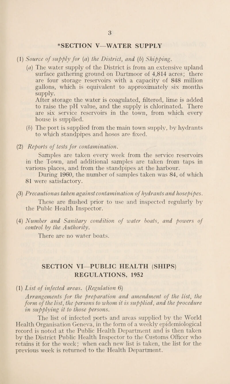 *SECTION V—WATER SUPPLY (1) Source of supply for (a) the District, and {b) Shipping. (a) The water supply of the District is from an extensive upland surface gathering ground on Dartmoor of 4,814 acres; there are four storage reservoirs with a capacity of 848 million gallons, which is equivalent to approximately six months supply. After storage the water is coagulated, filtered, lime is added to raise the pH value, and the supply is chlorinated. There are six service reservoirs in the town, from which every bouse is supplied. (b) The port is supplied from the main town supply, by hydrants to which standpipes and hoses are fixed. (2) Reports of tests for contamination. Samples are taken every week from the service reservoirs in the Town, and additional samples are taken from taps in various places, and from the standpipes at the harbour. During 1960, the number of samples taken was 84, of which 81 were satisfactory. ^3) Precautionas taken against contamination of hydrants and hosepipes. These are flushed prior to use and inspected regularly by the Pubic Health Inspector. (4) Number and Sanitary condition of water boats, and powers of control by the Authority. There are no water boats. SECTION VI—PUBLIC HEALTH (SHIPS) REGULATIONS, 1952 (1) List of infected areas. [Regulation 6) Arrangements for the preparation and amendment of the list, the form of the list, the persons to whom it is supplied, and the procedure in supplying it to those persons. The list of infected ports and areas supplied by the World Health Organisation Geneva, in the form of a weekly epidemiological record is noted at the Public Health Department and is then taken by the District Public Health Inspector to the Customs Ofhcer who retains it for the week; when each new list is taken, the list for the previous week is returned to the Health Department.