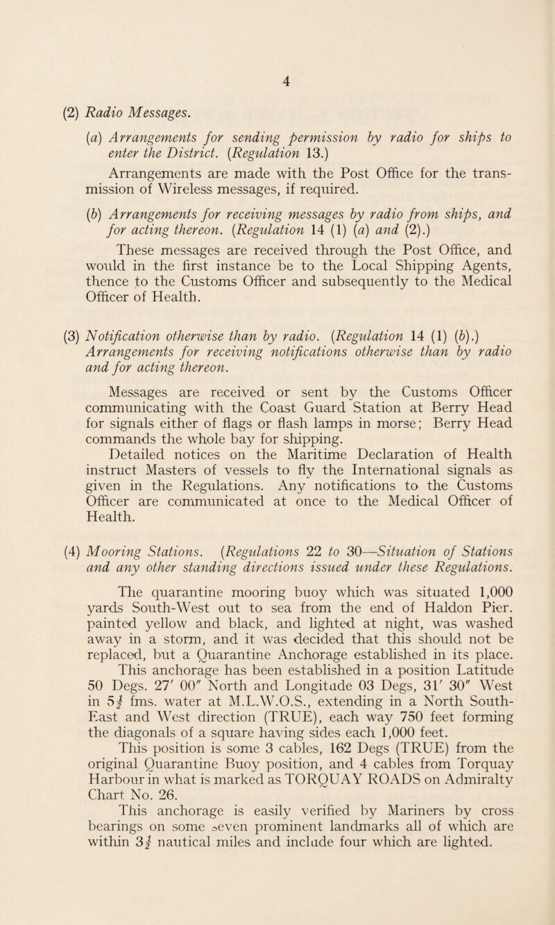 (2) Radio Messages. (a) Arrangements for sending permission by radio for ships to enter the District. [Regulation 13.) Arrangements are made with the Post Office for the trans¬ mission of Wireless messages, if required. [h) Arrangements for receiving messages by radio from ships, and for acting thereon. [Regulation 14 (1) [a) and (2).) These messages are received through the Post Offi.ce, and would in the first instance be to the Local Shipping Agents, thence to the Customs Officer and subsequently to the Medical Officer of Health. (3) Notification otherwise than by radio. [Regulation 14 (1) [b).) Arrangements for receiving notifications otherwise than by radio and for acting thereon. Messages are received or sent by the Customs Officer communicating with the Coast Guard Station at Berry Head for signals either of flags or flash lamps in morse; Berry Head commands the whole bay for shipping. Detailed notices on the Maritime Declaration of Health instruct Masters of vessels to fly the International signals as given in the Regulations. Any notifications to the Customs Officer are communicated at once to the Medical Officer of Health. (4) Mooring Stations. [Regulations 22 to SOSituation of Stations and any other standing directions issued under these Regulations. The quarantine mooring buoy which was situated 1,000 yards South-West out to sea from the end of Haldon Pier, painted yellow and black, and lighted at night, was washed away in a storm, and it was decided that this should not be replaced, but a Quarantine Anchorage established in its place. This anchorage has been established in a position Latitude 50 Degs. 27' 00 North and Longitude 03 Degs, 31' 30 West in 5j fms. water at M.L.W.O.S., extending in a North South- East and West direction (TRUE), each way 750 feet forming the diagonals of a square having sides each 1,000 feet. This position is some 3 cables, 162 Degs (TRUE) from the original Quarantine Buoy position, and 4 cables from Torquay Harbour in what is marked as TORQUAY ROADS on Admiralty Chart No. 26. This anchorage is easily verified by Mariners by cross bearings on some .-^even prominent landmarks all of which are within 3j nautical miles and include four which are lighted.