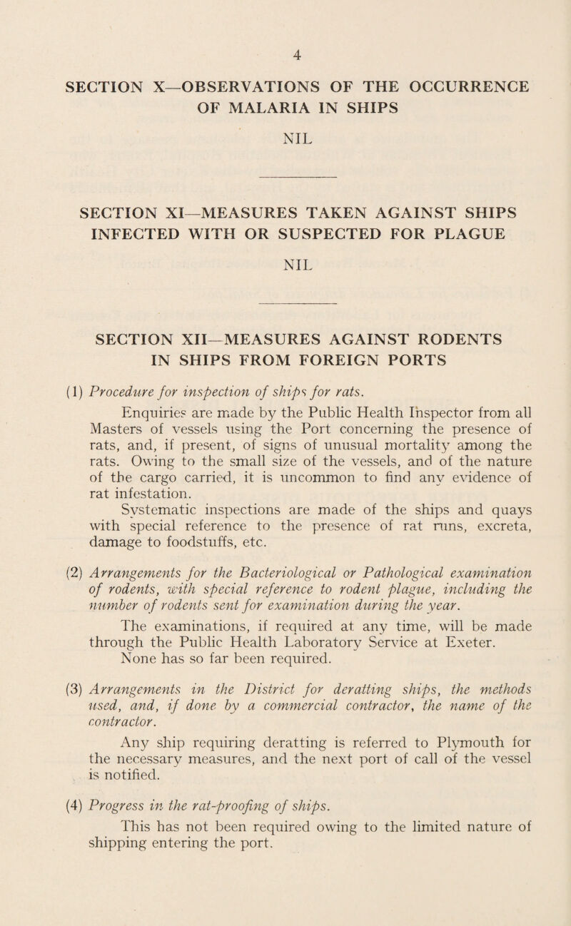 SECTION X—OBSERVATIONS OF THE OCCURRENCE OF MALARIA IN SHIPS NIL SECTION XI—MEASURES TAKEN AGAINST SHIPS INFECTED WITH OR SUSPECTED FOR PLAGUE NIL SECTION XH—MEASURES AGAINST RODENTS IN SHIPS FROM FOREIGN PORTS (1) Procedure for inspection of ships for rats. Enquiries are made by the Public Health Inspector from all Masters of vessels using the Port concerning the presence of rats, and, if present, of signs of unusual mortality among the rats. Owing to the small size of the vessels, and of the nature of the cargo carried, it is uncommon to find any evidence of rat infestation. Systematic inspections are made of the ships and quays with special reference to the presence of rat runs, excreta, damage to foodstuffs, etc. (2) Arrangements for the Bacteriological or Pathological examination of rodents, with special reference to rodent plague, including the number of rodents sent for examination during the year. The examinations, if required at any time, will be made through the Public Health Laboratory Service at Exeter. None has so far been required. (3) Arrangements in the District for derailing ships, the methods used, and, if done by a commercial contractor, the name of the contractor. Any ship requiring deratting is referred to Plymouth for the necessary measures, and the next port of call of the vessel is notified. (4) Progress in the rat-proofing of ships. This has not been required owing to the limited nature of shipping entering the port.