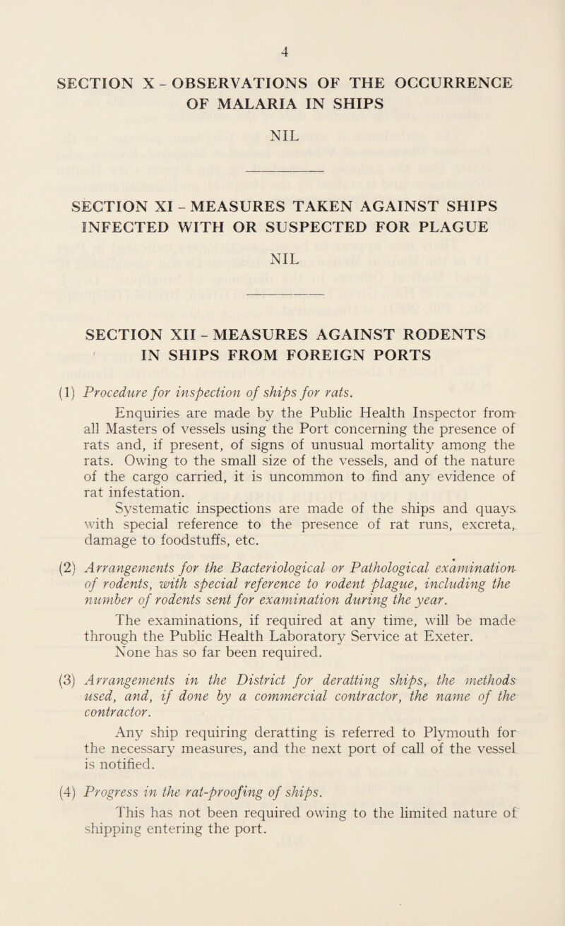 SECTION X - OBSERVATIONS OF THE OCCURRENCE OF MALARIA IN SHIPS NIL SECTION XI - MEASURES TAKEN AGAINST SHIPS INFECTED WITH OR SUSPECTED FOR PLAGUE NIL SECTION XII - MEASURES AGAINST RODENTS IN SHIPS FROM FOREIGN PORTS (1) Procedure for inspection of ships for rats. Enquiries are made by the Public Health Inspector from' all Masters of vessels using the Port concerning the presence of rats and, if present, of signs of unusual mortality among the rats. Owing to the small size of the vessels, and of the nature of the cargo carried, it is uncommon to find any evidence of rat infestation. Systematic inspections are made of the ships and quays with special reference to the presence of rat runs, excreta, damage to foodstuffs, etc. « (2) Arrangements for the Bacteriological or Pathological examination of rodents, with special reference to rodent plague, including the number of rodents sent for examination during the year. The examinations, if required at any time, will be made through the Public Health Laboratory Service at Exeter. None has so far been required. (3) Arrangements in the District for derailing ships, the methods used, and, if done by a commercial contractor, the name of the contractor. Any ship requiring deratting is referred to Plymouth for the necessary measures, and the next port of call of the vessel is notified. (4) Progress in the rat-proofing of ships. This has not been required owing to the limited nature of shipping entering the port.