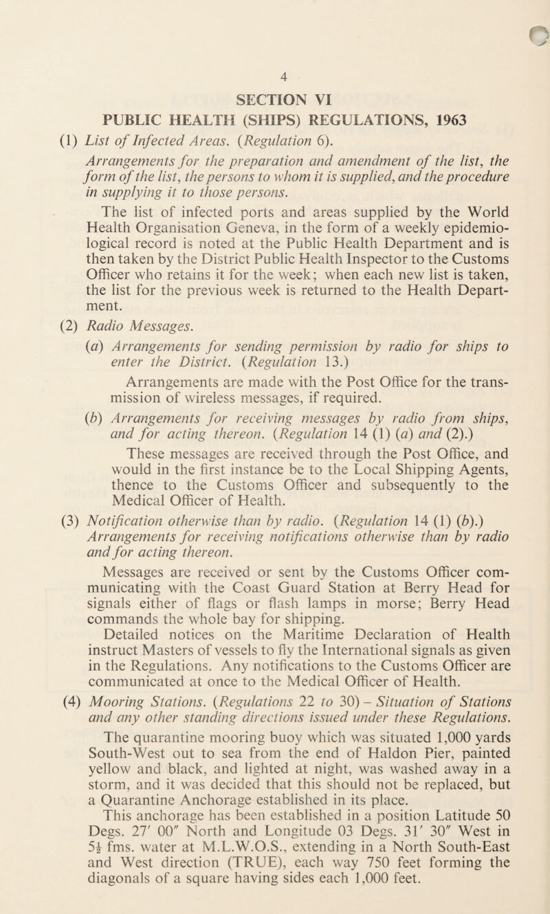 SECTION VI PUBLIC HEALTH (SHIPS) REGULATIONS, 1963 (1) List of Infected Areas. {Regulation 6). Arrangements for the preparation and amendment of the list, the form of the list, the persons to whom it is supplied, and the procedure in supplying it to those persons. The list of infected ports and areas supplied by the World Health Organisation Geneva, in the form of a weekly epidemio¬ logical record is noted at the Public Health Department and is then taken by the District Public Health Inspector to the Customs Officer who retains it for the week; when each new list is taken, the list for the previous week is returned to the Health Depart¬ ment. (2) Radio Messages. {a) Arrangements for sending permission by radio for ships to enter the District. {Regulation 13.) Arrangements are made with the Post Office for the trans¬ mission of wireless messages, if required. {b) Arrangements for receiving messages by radio from ships, and for acting thereon. {Regulation 14 (1) {a) and (2).) These messages are received through the Post Office, and would in the first instance be to the Local Shipping Agents, thence to the Customs Officer and subsequently to the Medical Officer of Health. (3) Notification otherwise than by radio. {Regulation 14 (1) {b).) Arrangements for receiving notifications otherwise than by radio and for acting thereon. Messages are received or sent by the Customs Officer com¬ municating with the Coast Guard Station at Berry Head for signals either of flags or flash lamps in morse; Berry Head commands the whole bay for shipping. Detailed notices on the Maritime Declaration of Health instruct Masters of vessels to fly the International signals as given in the Regulations. Any notifications to the Customs Officer are communicated at once to the Medical Officer of Health. (4) Mooring Stations. {Regulations 22 to 30) - Situation of Stations and any other standing directions issued under these Regulations. The quarantine mooring buoy which was situated 1,000 yards South-West out to sea from the end of Haldon Pier, painted yellow and black, and lighted at night, was washed away in a storm, and it was decided that this should not be replaced, but a Quarantine Anchorage established in its place. This anchorage has been established in a position Latitude 50 Degs. 27' 00 North and Longitude 03 Degs. 31' 30 West in 5^ fms. water at M.L.W.O.S., extending in a North South-East and West direction (TRUE), each way 750 feet forming the diagonals of a square having sides each 1,000 feet.