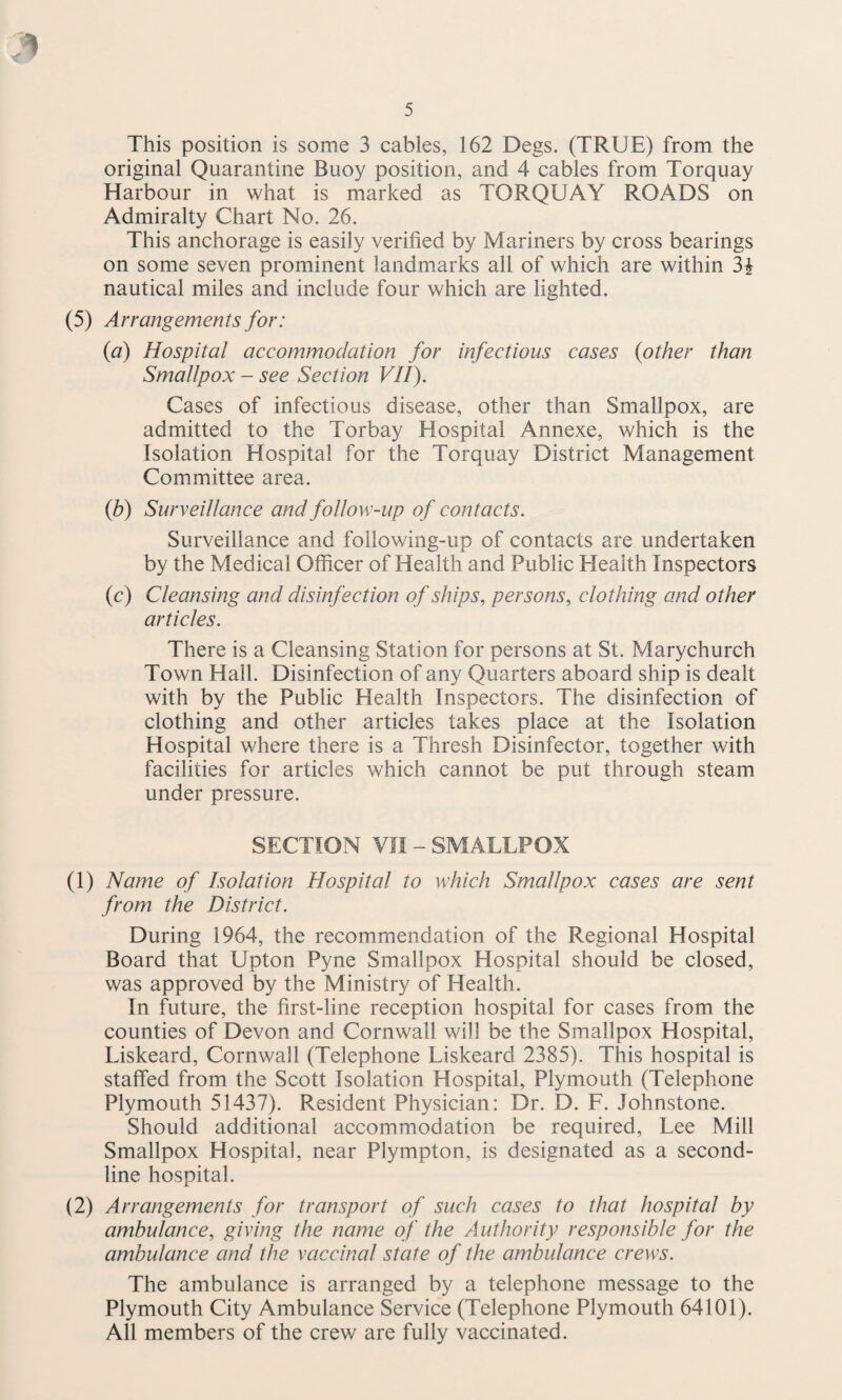 This position is some 3 cables, 162 Degs. (TRUE) from the original Quarantine Buoy position, and 4 cables from Torquay Harbour in what is marked as TORQUAY ROADS on Admiralty Chart No. 26. This anchorage is easily verified by Mariners by cross bearings on some seven prominent landmarks all of which are within 3i nautical miles and include four which are lighted. (5) Arrangements for: {a) Hospital accommodation for infectious cases {other than Smallpox - see Section VII). Cases of infectious disease, other than Smallpox, are admitted to the Torbay Hospital Annexe, which is the Isolation Hospital for the Torquay District Management Committee area. (b) Surveillance and follow-up of contacts. Surveillance and following-up of contacts are undertaken by the Medical Officer of Health and Public Health Inspectors (c) Cleansing and disinfection of ships, persons, clothing and other articles. There is a Cleansing Station for persons at St. Marychurch Town Hall. Disinfection of any Quarters aboard ship is dealt with by the Public Health Inspectors. The disinfection of clothing and other articles takes place at the Isolation Hospital where there is a Thresh Disinfector, together with facilities for articles which cannot be put through steam under pressure. SECTION vn - SMALLPOX (1) Name of Isolation Hospital to which Smallpox cases are sent from the District. During 1964, the recommendation of the Regional Hospital Board that Upton Pyne Smallpox Hospital should be closed, was approved by the Ministry of Health. In future, the first-line reception hospital for cases from the counties of Devon and Cornwall will be the Smallpox Hospital, Liskeard, Cornwall (Telephone Liskeard 2385). This hospital is staffed from the Scott Isolation Hospital, Plymouth (Telephone Plymouth 51437). Resident Physician: Dr. D. F. Johnstone. Should additional accommodation be required, Lee Mill Smallpox Hospital, near Plympton, is designated as a second- line hospital. (2) Arrangements for transport of such cases to that hospital by ambulance, giving the name of the Authority responsible for the ambulance and the vaccinal state of the ambulance crews. The ambulance is arranged by a telephone message to the Plymouth City Ambulance Service (Telephone Plymouth 64101). All members of the crew are fully vaccinated.