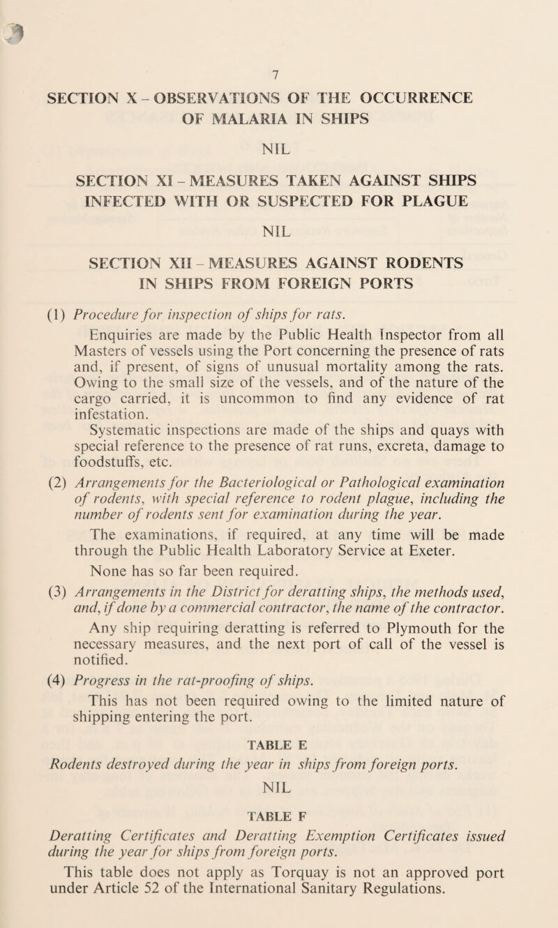 SECTION X - OBSERVATIONS OF THE OCCURRENCE OF MALARIA IN SHIPS NIL SECTION XI - MEASURES TAKEN AGAINST SHIPS INFECTED WITH OR SUSPECTED FOR PLAGUE NIL SECTION XII - MEASURES AGAINST RODENTS IN SHIPS FROM FOREIGN PORTS (1) Procedure for inspection of ships for rats. Enquiries are made by the Public Health Inspector from all Masters of vessels using the Port concerning the presence of rats and, if present, of signs of unusual mortality among the rats. Owing to the small size of the vessels, and of the nature of the cargo carried, it is uncommon to find any evidence of rat infestation. Systematic inspections are made of the ships and quays with special reference to the presence of rat runs, excreta, damage to foodstuffs, etc. (2) Arrangements for the Bacteriological or Pathological examination of rodents, with special reference to rodent plague, including the number of rodents sent for examination during the year. The examinations, if required, at any time will be made through the Public Health Laboratory Service at Exeter. None has so far been required. (3) Arrangements in the District for deratting ships, the methods used, and, if done by a commercial contractor, the name of the contractor. Any ship requiring deratting is referred to Plymouth for the necessary measures, and the next port of call of the vessel is notified. (4) Progress in the rat-proofing of ships. This has not been required owing to the limited nature of shipping entering the port. TABLE E Rodents destroyed during the year in ships from foreign ports. NIL TABLE F Deratting Certificates and Deratting Exemption Certificates issued during the year for ships from foreign ports. This table does not apply as Torquay is not an approved port under Article 52 of the International Sanitary Regulations.