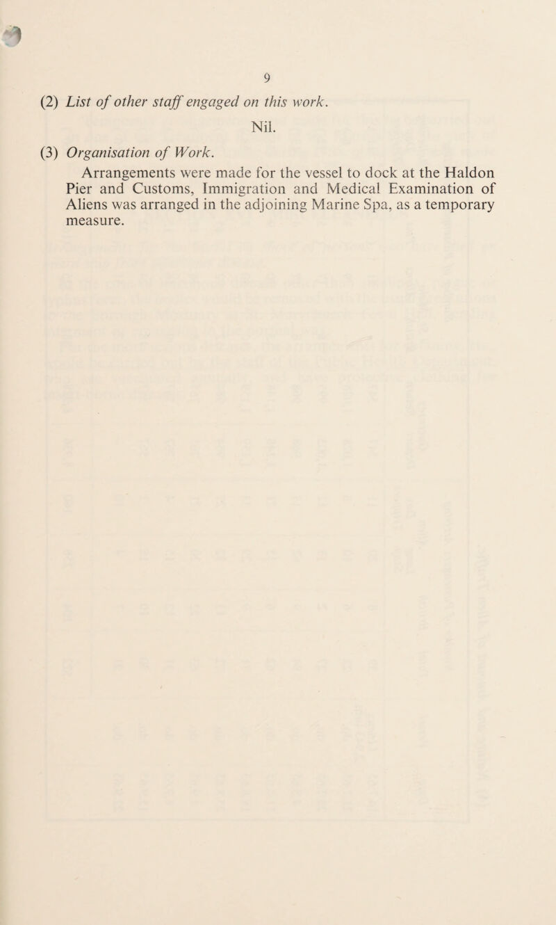 1 9 (2) List of other staff engaged on this work. Nil. (3) Organisation of Work. Arrangements were made for the vessel to dock at the Haldon Pier and Customs, Immigration and Medical Examination of Aliens was arranged in the adjoining Marine Spa, as a temporary measure.