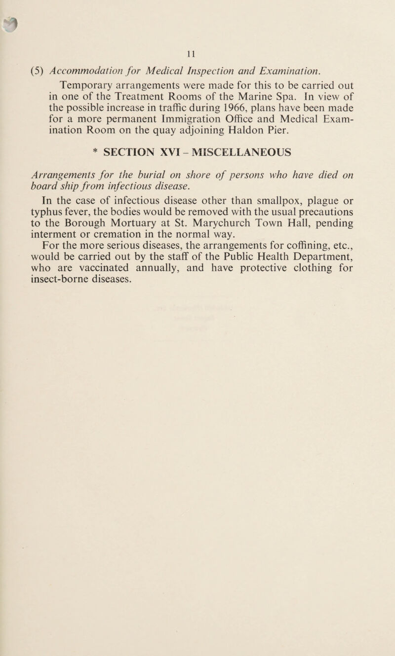 1 11 (5) Accommodation for Medical Inspection and Examination. Temporary arrangements were made for this to be carried out in one of the Treatment Rooms of the Marine Spa. In view of the possible increase in traffic during 1966, plans have been made for a more permanent Immigration Office and Medical Exam¬ ination Room on the quay adjoining Haldon Pier. * SECTION XVI - MISCELLANEOUS Arrangements for the burial on shore of persons who have died on board ship from infectious disease. In the case of infectious disease other than smallpox, plague or typhus fever, the bodies would be removed with the usual precautions to the Borough Mortuary at St. Marychurch Town Hall, pending interment or cremation in the normal way. For the more serious diseases, the arrangements for coffining, etc., would be carried out by the staff of the Public Health Department, who are vaccinated annually, and have protective clothing for insect-borne diseases.