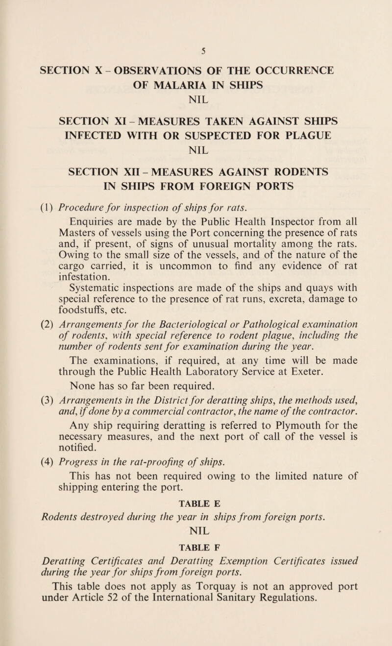 SECTION X - OBSERVATIONS OF THE OCCURRENCE OF MALARIA IN SHIPS NIL SECTION XI - MEASURES TAKEN AGAINST SHIPS INFECTED WITH OR SUSPECTED FOR PLAGUE NIL SECTION XII - MEASURES AGAINST RODENTS IN SHIPS FROM FOREIGN PORTS (1) Procedure for inspection of ships for rats. Enquiries are made by the Public Health Inspector from all Masters of vessels using the Port concerning the presence of rats and, if present, of signs of unusual mortality among the rats. Owing to the small size of the vessels, and of the nature of the cargo carried, it is uncommon to find any evidence of rat infestation. Systematic inspections are made of the ships and quays with special reference to the presence of rat runs, excreta, damage to foodstuffs, etc. (2) Arrangements for the Bacteriological or Pathological examination of rodents, with special reference to rodent plague, including the number of rodents sent for examination during the year. The examinations, if required, at any time will be made through the Public Health Laboratory Service at Exeter. None has so far been required. (3) Arrangements in the District for derat ting ships, the methods used, and, if done by a commercial contractor, the name of the contractor. Any ship requiring deratting is referred to Plymouth for the necessary measures, and the next port of call of the vessel is notified. (4) Progress in the rat-proofing of ships. This has not been required owing to the limited nature of shipping entering the port. TABLE E Rodents destroyed during the year in ships from foreign ports. NIL TABLE F Deratting Certificates and Deratting Exemption Certificates issued during the year for ships from foreign ports. This table does not apply as Torquay is not an approved port under Article 52 of the International Sanitary Regulations.