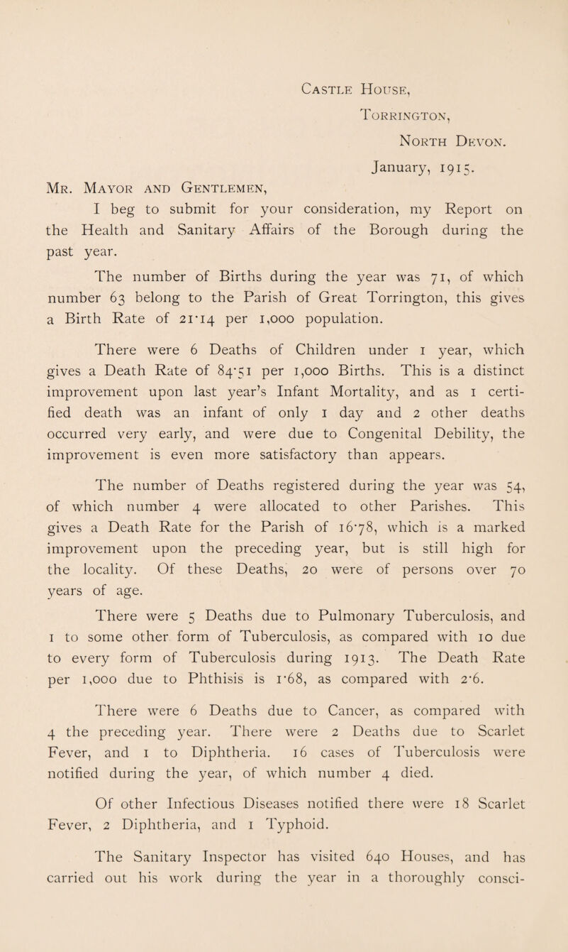 Castle House, Torrington, North Devon. January, 1915. Mr. Mayor and Gentlemen, I beg to submit for your consideration, my Report on the Health and Sanitary Affairs of the Borough during the past year. The number of Births during the year was 71, of which number 63 belong to the Parish of Great Torrington, this gives a Birth Rate of 21*14 1,000 population. There were 6 Deaths of Children under i year, which gives a Death Rate of 84*51 per 1,000 Births. This is a distinct improvement upon last year’s Infant Mortality, and as i certi¬ fied death was an infant of only i day and 2 other deaths occurred very early, and were due to Congenital Debility, the improvement is even more satisfactory than appears. The number of Deaths registered during the year was 54, of which number 4 were allocated to other Parishes. This gives a Death Rate for the Parish of 16*78, which is a marked improvement upon the preceding year, but is still high for the locality. Of these Deaths, 20 were of persons over 70 years of age. There were 5 Deaths due to Pulmonary Tuberculosis, and I to some other form of Tuberculosis, as compared with 10 due to every form of Tuberculosis during 1913. The Death Rate per 1,000 due to Phthisis is 1*68, as compared with 2*6. There were 6 Deaths due to Cancer, as compared with 4 the preceding year. There were 2 Deaths due to Scarlet Fever, and i to Diphtheria. 16 cases of Tuberculosis were notified during the year, of which number 4 died. Of other Infectious Diseases notified there were 18 Scarlet Fever, 2 Diphtheria, and i Typhoid. The Sanitary Inspector has visited 640 Houses, and has carried out his work during the year in a thoroughly consci-